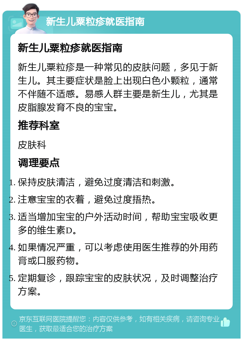 新生儿粟粒疹就医指南 新生儿粟粒疹就医指南 新生儿粟粒疹是一种常见的皮肤问题，多见于新生儿。其主要症状是脸上出现白色小颗粒，通常不伴随不适感。易感人群主要是新生儿，尤其是皮脂腺发育不良的宝宝。 推荐科室 皮肤科 调理要点 保持皮肤清洁，避免过度清洁和刺激。 注意宝宝的衣着，避免过度捂热。 适当增加宝宝的户外活动时间，帮助宝宝吸收更多的维生素D。 如果情况严重，可以考虑使用医生推荐的外用药膏或口服药物。 定期复诊，跟踪宝宝的皮肤状况，及时调整治疗方案。