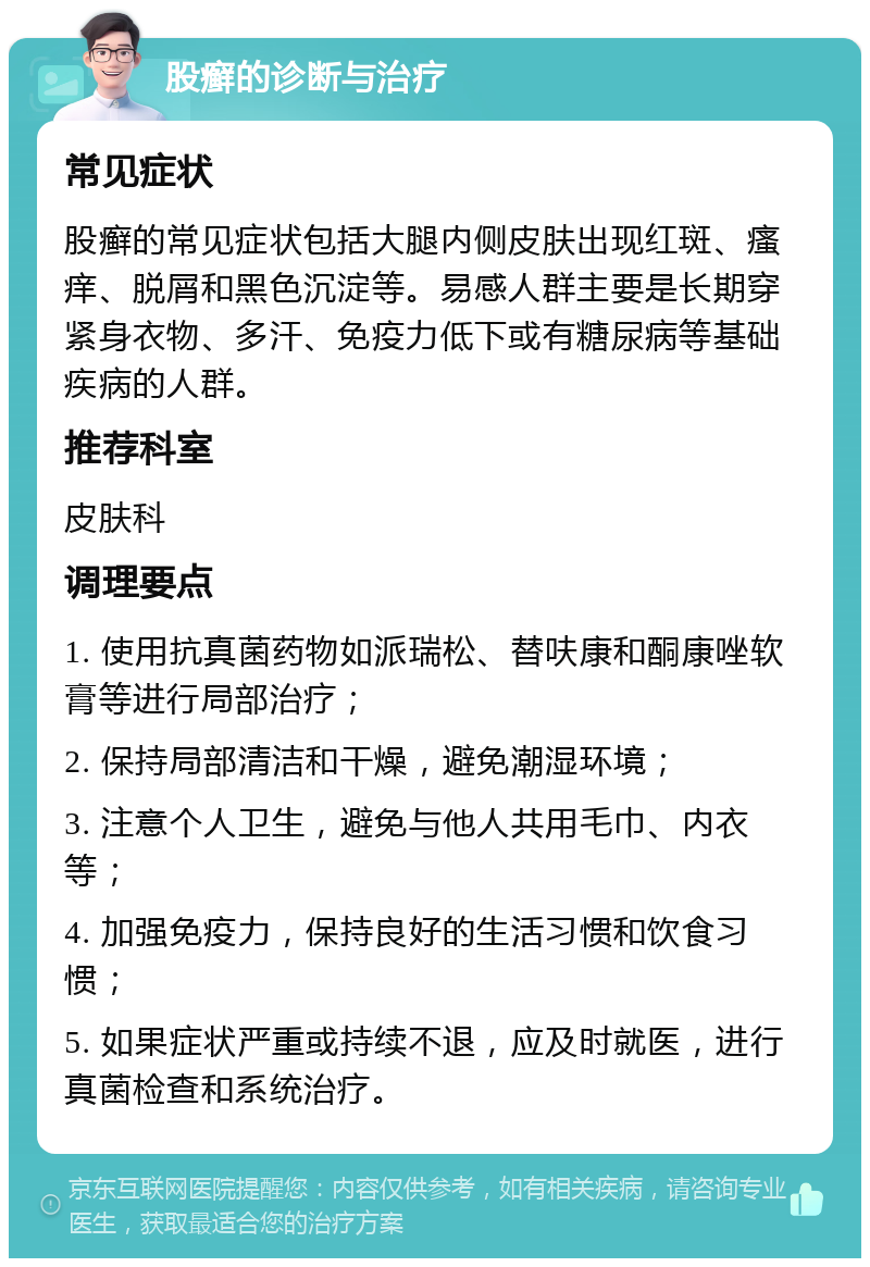 股癣的诊断与治疗 常见症状 股癣的常见症状包括大腿内侧皮肤出现红斑、瘙痒、脱屑和黑色沉淀等。易感人群主要是长期穿紧身衣物、多汗、免疫力低下或有糖尿病等基础疾病的人群。 推荐科室 皮肤科 调理要点 1. 使用抗真菌药物如派瑞松、替呋康和酮康唑软膏等进行局部治疗； 2. 保持局部清洁和干燥，避免潮湿环境； 3. 注意个人卫生，避免与他人共用毛巾、内衣等； 4. 加强免疫力，保持良好的生活习惯和饮食习惯； 5. 如果症状严重或持续不退，应及时就医，进行真菌检查和系统治疗。