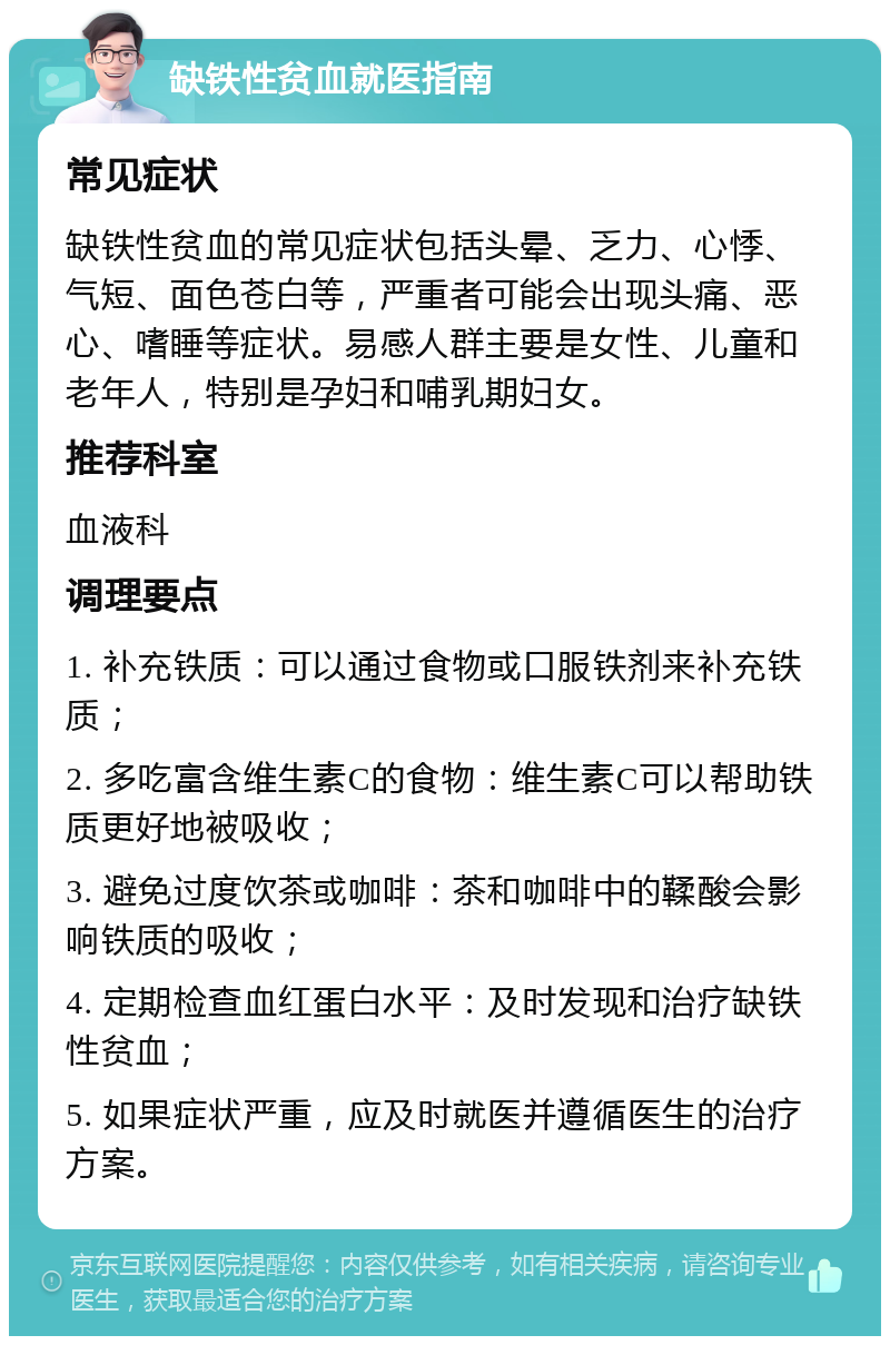 缺铁性贫血就医指南 常见症状 缺铁性贫血的常见症状包括头晕、乏力、心悸、气短、面色苍白等，严重者可能会出现头痛、恶心、嗜睡等症状。易感人群主要是女性、儿童和老年人，特别是孕妇和哺乳期妇女。 推荐科室 血液科 调理要点 1. 补充铁质：可以通过食物或口服铁剂来补充铁质； 2. 多吃富含维生素C的食物：维生素C可以帮助铁质更好地被吸收； 3. 避免过度饮茶或咖啡：茶和咖啡中的鞣酸会影响铁质的吸收； 4. 定期检查血红蛋白水平：及时发现和治疗缺铁性贫血； 5. 如果症状严重，应及时就医并遵循医生的治疗方案。