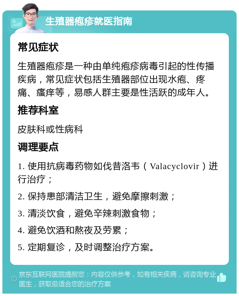 生殖器疱疹就医指南 常见症状 生殖器疱疹是一种由单纯疱疹病毒引起的性传播疾病，常见症状包括生殖器部位出现水疱、疼痛、瘙痒等，易感人群主要是性活跃的成年人。 推荐科室 皮肤科或性病科 调理要点 1. 使用抗病毒药物如伐昔洛韦（Valacyclovir）进行治疗； 2. 保持患部清洁卫生，避免摩擦刺激； 3. 清淡饮食，避免辛辣刺激食物； 4. 避免饮酒和熬夜及劳累； 5. 定期复诊，及时调整治疗方案。