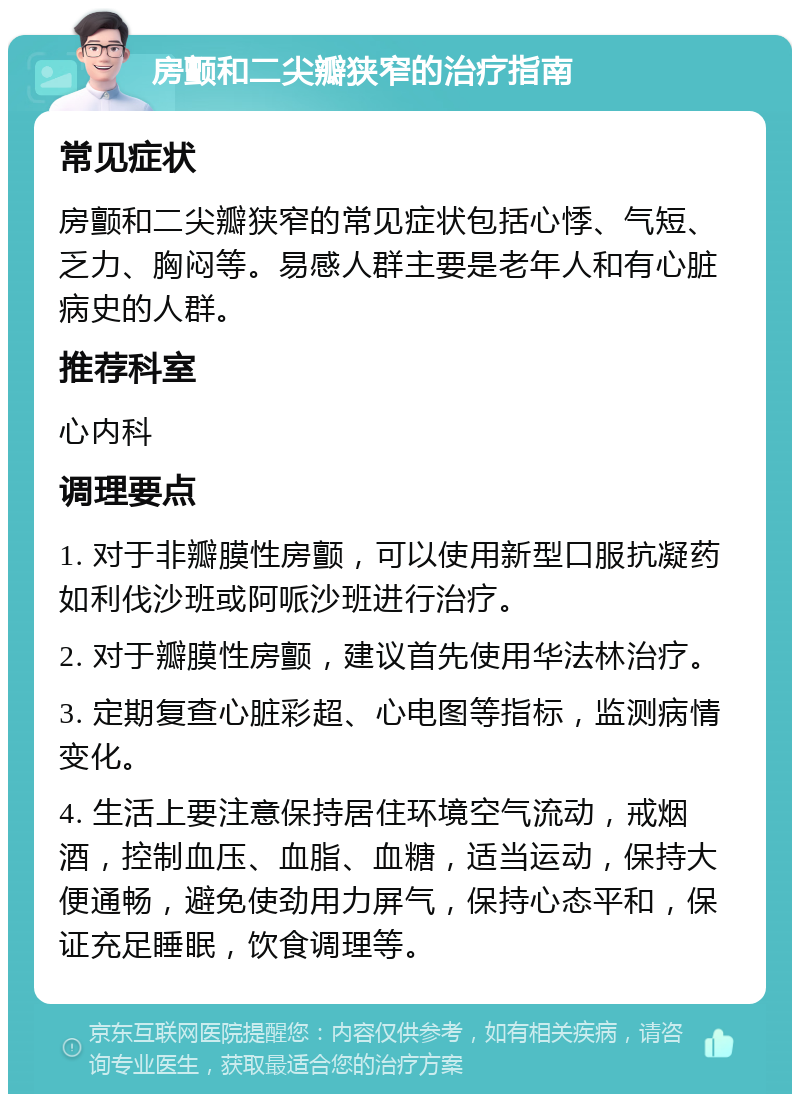 房颤和二尖瓣狭窄的治疗指南 常见症状 房颤和二尖瓣狭窄的常见症状包括心悸、气短、乏力、胸闷等。易感人群主要是老年人和有心脏病史的人群。 推荐科室 心内科 调理要点 1. 对于非瓣膜性房颤，可以使用新型口服抗凝药如利伐沙班或阿哌沙班进行治疗。 2. 对于瓣膜性房颤，建议首先使用华法林治疗。 3. 定期复查心脏彩超、心电图等指标，监测病情变化。 4. 生活上要注意保持居住环境空气流动，戒烟酒，控制血压、血脂、血糖，适当运动，保持大便通畅，避免使劲用力屏气，保持心态平和，保证充足睡眠，饮食调理等。