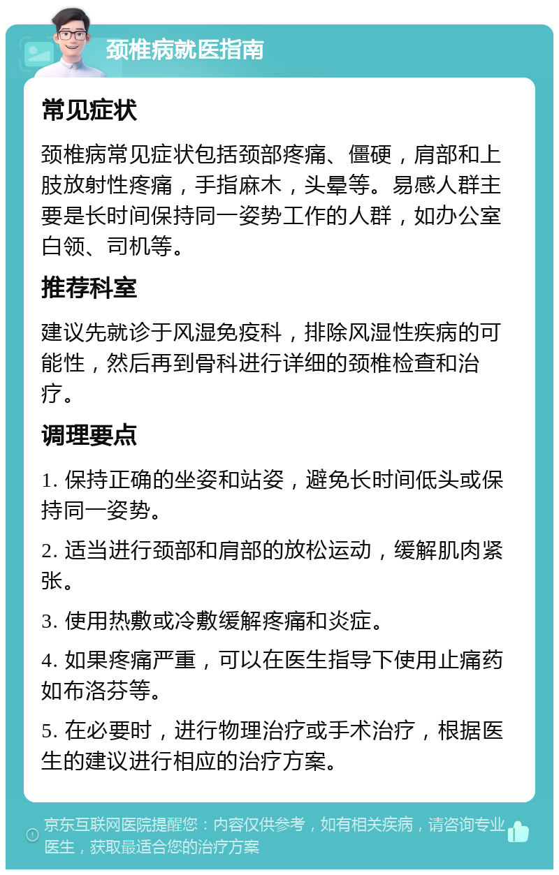 颈椎病就医指南 常见症状 颈椎病常见症状包括颈部疼痛、僵硬，肩部和上肢放射性疼痛，手指麻木，头晕等。易感人群主要是长时间保持同一姿势工作的人群，如办公室白领、司机等。 推荐科室 建议先就诊于风湿免疫科，排除风湿性疾病的可能性，然后再到骨科进行详细的颈椎检查和治疗。 调理要点 1. 保持正确的坐姿和站姿，避免长时间低头或保持同一姿势。 2. 适当进行颈部和肩部的放松运动，缓解肌肉紧张。 3. 使用热敷或冷敷缓解疼痛和炎症。 4. 如果疼痛严重，可以在医生指导下使用止痛药如布洛芬等。 5. 在必要时，进行物理治疗或手术治疗，根据医生的建议进行相应的治疗方案。