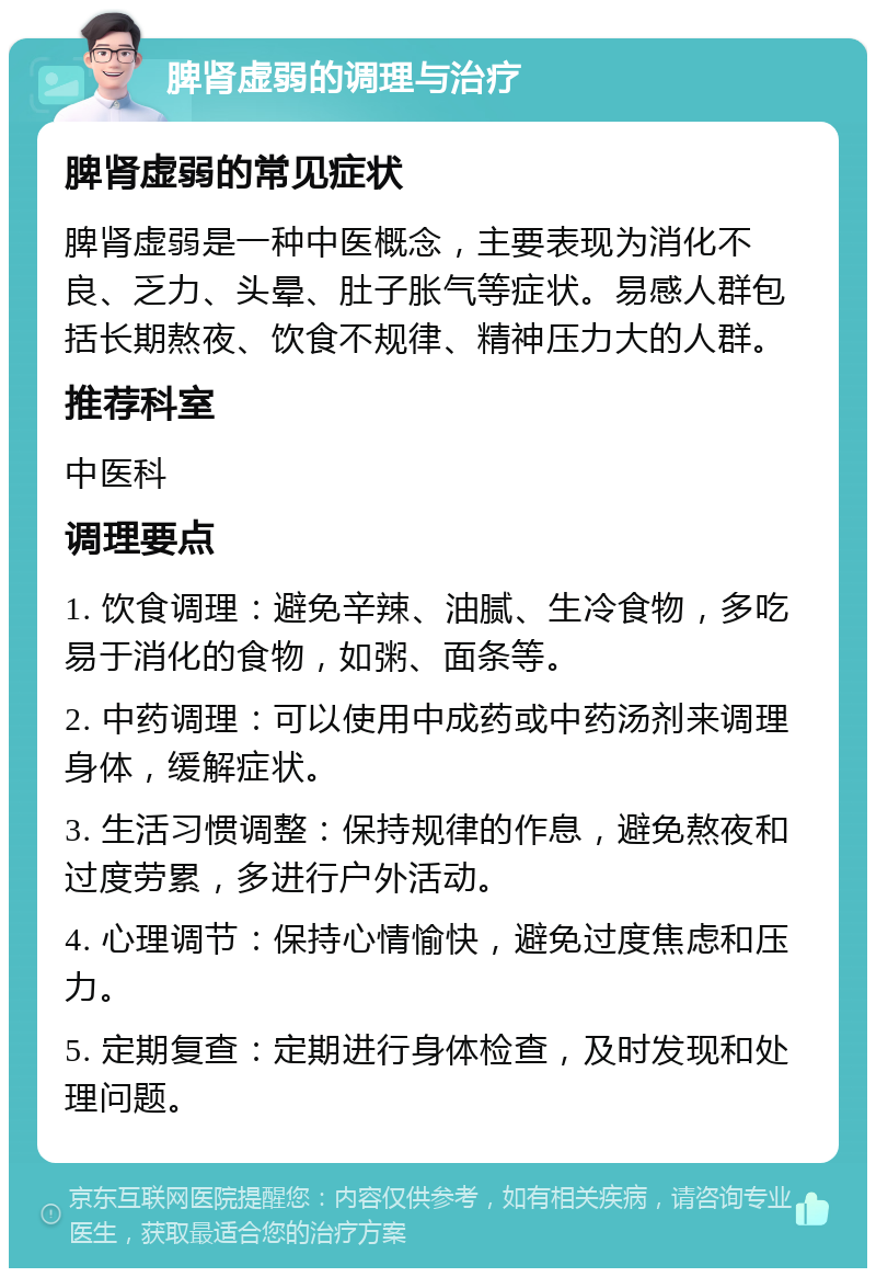 脾肾虚弱的调理与治疗 脾肾虚弱的常见症状 脾肾虚弱是一种中医概念，主要表现为消化不良、乏力、头晕、肚子胀气等症状。易感人群包括长期熬夜、饮食不规律、精神压力大的人群。 推荐科室 中医科 调理要点 1. 饮食调理：避免辛辣、油腻、生冷食物，多吃易于消化的食物，如粥、面条等。 2. 中药调理：可以使用中成药或中药汤剂来调理身体，缓解症状。 3. 生活习惯调整：保持规律的作息，避免熬夜和过度劳累，多进行户外活动。 4. 心理调节：保持心情愉快，避免过度焦虑和压力。 5. 定期复查：定期进行身体检查，及时发现和处理问题。