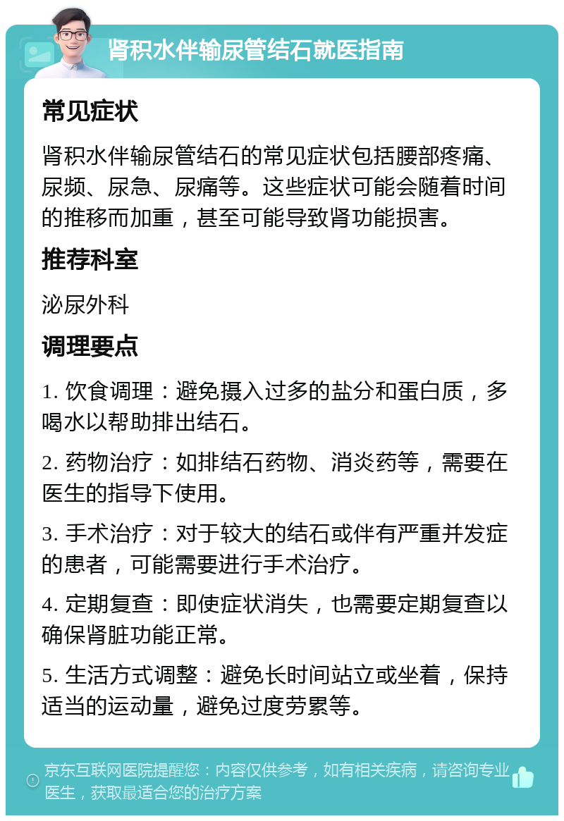 肾积水伴输尿管结石就医指南 常见症状 肾积水伴输尿管结石的常见症状包括腰部疼痛、尿频、尿急、尿痛等。这些症状可能会随着时间的推移而加重，甚至可能导致肾功能损害。 推荐科室 泌尿外科 调理要点 1. 饮食调理：避免摄入过多的盐分和蛋白质，多喝水以帮助排出结石。 2. 药物治疗：如排结石药物、消炎药等，需要在医生的指导下使用。 3. 手术治疗：对于较大的结石或伴有严重并发症的患者，可能需要进行手术治疗。 4. 定期复查：即使症状消失，也需要定期复查以确保肾脏功能正常。 5. 生活方式调整：避免长时间站立或坐着，保持适当的运动量，避免过度劳累等。