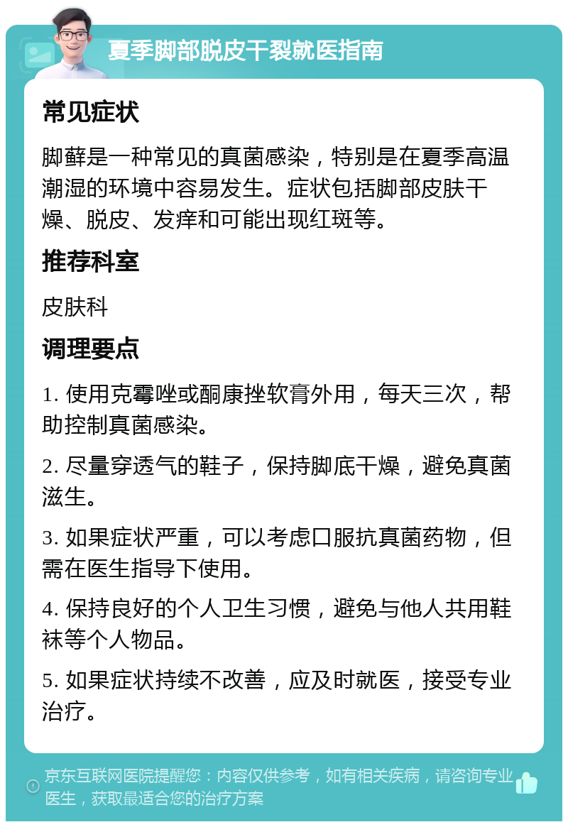 夏季脚部脱皮干裂就医指南 常见症状 脚藓是一种常见的真菌感染，特别是在夏季高温潮湿的环境中容易发生。症状包括脚部皮肤干燥、脱皮、发痒和可能出现红斑等。 推荐科室 皮肤科 调理要点 1. 使用克霉唑或酮康挫软膏外用，每天三次，帮助控制真菌感染。 2. 尽量穿透气的鞋子，保持脚底干燥，避免真菌滋生。 3. 如果症状严重，可以考虑口服抗真菌药物，但需在医生指导下使用。 4. 保持良好的个人卫生习惯，避免与他人共用鞋袜等个人物品。 5. 如果症状持续不改善，应及时就医，接受专业治疗。