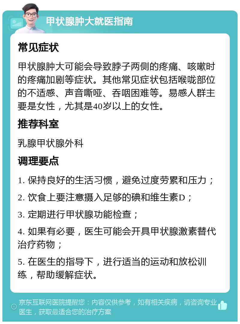 甲状腺肿大就医指南 常见症状 甲状腺肿大可能会导致脖子两侧的疼痛、咳嗽时的疼痛加剧等症状。其他常见症状包括喉咙部位的不适感、声音嘶哑、吞咽困难等。易感人群主要是女性，尤其是40岁以上的女性。 推荐科室 乳腺甲状腺外科 调理要点 1. 保持良好的生活习惯，避免过度劳累和压力； 2. 饮食上要注意摄入足够的碘和维生素D； 3. 定期进行甲状腺功能检查； 4. 如果有必要，医生可能会开具甲状腺激素替代治疗药物； 5. 在医生的指导下，进行适当的运动和放松训练，帮助缓解症状。