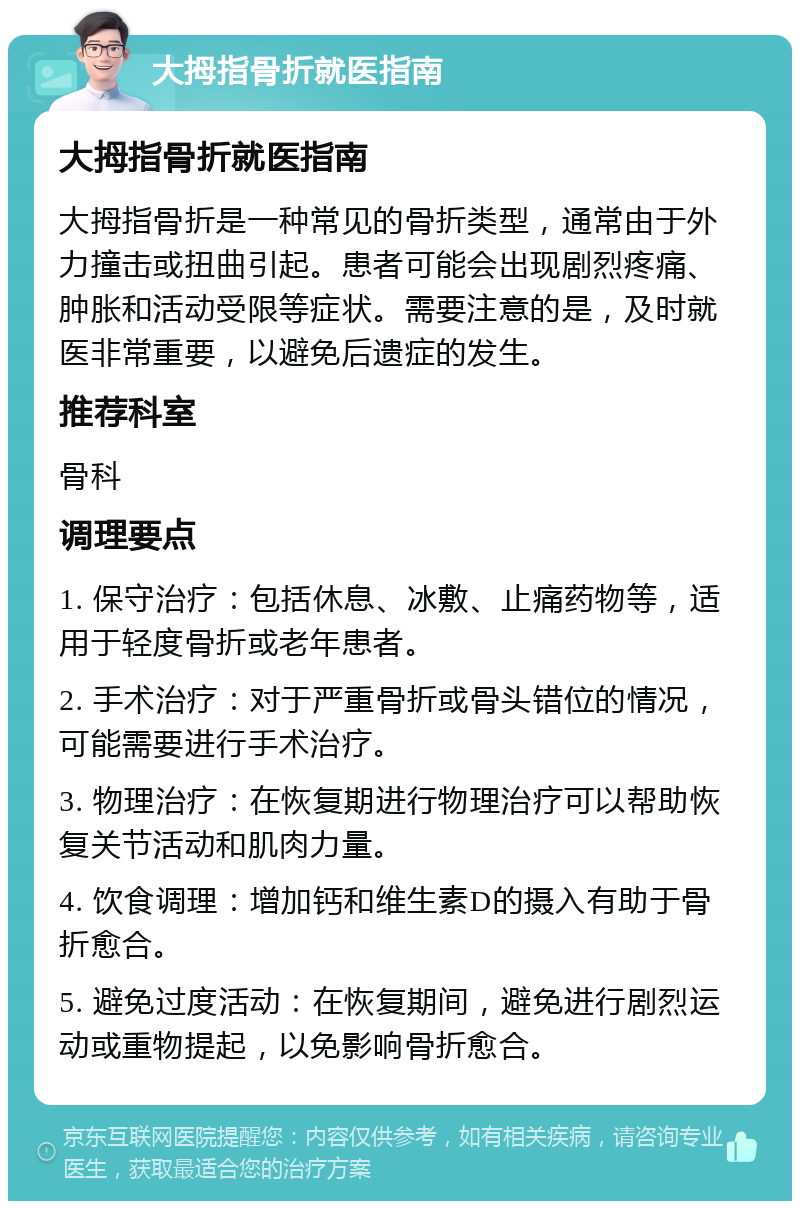 大拇指骨折就医指南 大拇指骨折就医指南 大拇指骨折是一种常见的骨折类型，通常由于外力撞击或扭曲引起。患者可能会出现剧烈疼痛、肿胀和活动受限等症状。需要注意的是，及时就医非常重要，以避免后遗症的发生。 推荐科室 骨科 调理要点 1. 保守治疗：包括休息、冰敷、止痛药物等，适用于轻度骨折或老年患者。 2. 手术治疗：对于严重骨折或骨头错位的情况，可能需要进行手术治疗。 3. 物理治疗：在恢复期进行物理治疗可以帮助恢复关节活动和肌肉力量。 4. 饮食调理：增加钙和维生素D的摄入有助于骨折愈合。 5. 避免过度活动：在恢复期间，避免进行剧烈运动或重物提起，以免影响骨折愈合。