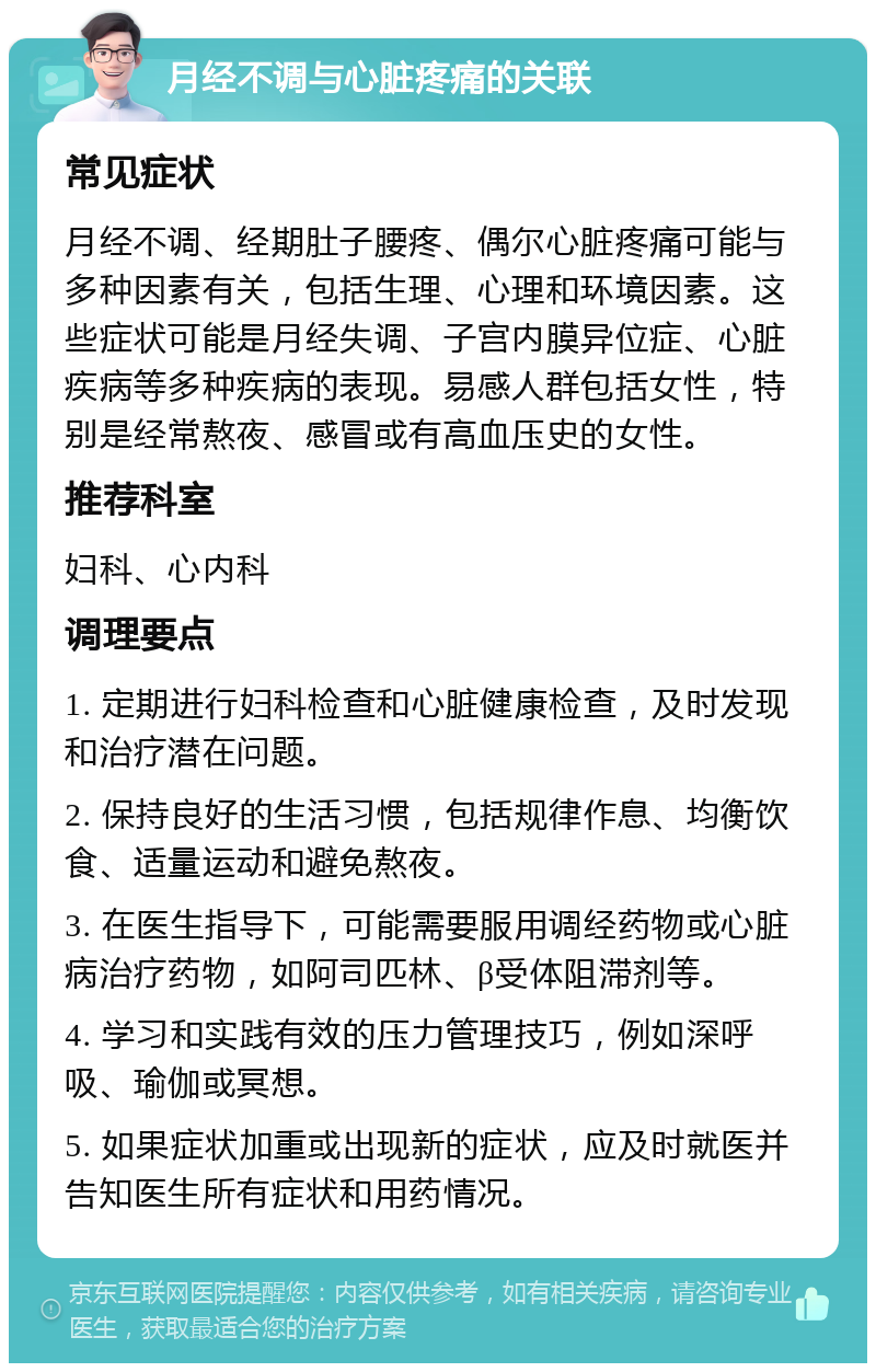 月经不调与心脏疼痛的关联 常见症状 月经不调、经期肚子腰疼、偶尔心脏疼痛可能与多种因素有关，包括生理、心理和环境因素。这些症状可能是月经失调、子宫内膜异位症、心脏疾病等多种疾病的表现。易感人群包括女性，特别是经常熬夜、感冒或有高血压史的女性。 推荐科室 妇科、心内科 调理要点 1. 定期进行妇科检查和心脏健康检查，及时发现和治疗潜在问题。 2. 保持良好的生活习惯，包括规律作息、均衡饮食、适量运动和避免熬夜。 3. 在医生指导下，可能需要服用调经药物或心脏病治疗药物，如阿司匹林、β受体阻滞剂等。 4. 学习和实践有效的压力管理技巧，例如深呼吸、瑜伽或冥想。 5. 如果症状加重或出现新的症状，应及时就医并告知医生所有症状和用药情况。