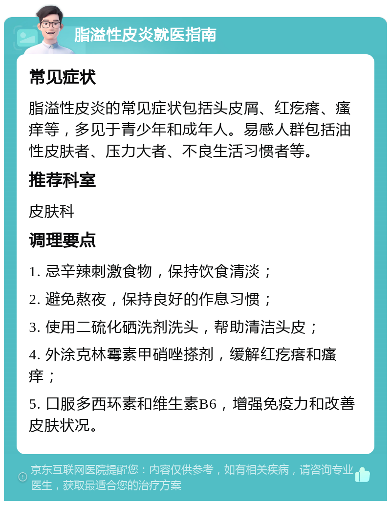 脂溢性皮炎就医指南 常见症状 脂溢性皮炎的常见症状包括头皮屑、红疙瘩、瘙痒等，多见于青少年和成年人。易感人群包括油性皮肤者、压力大者、不良生活习惯者等。 推荐科室 皮肤科 调理要点 1. 忌辛辣刺激食物，保持饮食清淡； 2. 避免熬夜，保持良好的作息习惯； 3. 使用二硫化硒洗剂洗头，帮助清洁头皮； 4. 外涂克林霉素甲硝唑搽剂，缓解红疙瘩和瘙痒； 5. 口服多西环素和维生素B6，增强免疫力和改善皮肤状况。