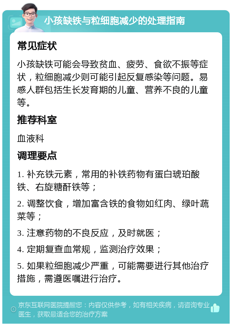 小孩缺铁与粒细胞减少的处理指南 常见症状 小孩缺铁可能会导致贫血、疲劳、食欲不振等症状，粒细胞减少则可能引起反复感染等问题。易感人群包括生长发育期的儿童、营养不良的儿童等。 推荐科室 血液科 调理要点 1. 补充铁元素，常用的补铁药物有蛋白琥珀酸铁、右旋糖酐铁等； 2. 调整饮食，增加富含铁的食物如红肉、绿叶蔬菜等； 3. 注意药物的不良反应，及时就医； 4. 定期复查血常规，监测治疗效果； 5. 如果粒细胞减少严重，可能需要进行其他治疗措施，需遵医嘱进行治疗。