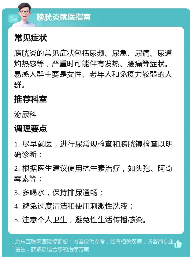 膀胱炎就医指南 常见症状 膀胱炎的常见症状包括尿频、尿急、尿痛、尿道灼热感等，严重时可能伴有发热、腰痛等症状。易感人群主要是女性、老年人和免疫力较弱的人群。 推荐科室 泌尿科 调理要点 1. 尽早就医，进行尿常规检查和膀胱镜检查以明确诊断； 2. 根据医生建议使用抗生素治疗，如头孢、阿奇霉素等； 3. 多喝水，保持排尿通畅； 4. 避免过度清洁和使用刺激性洗液； 5. 注意个人卫生，避免性生活传播感染。