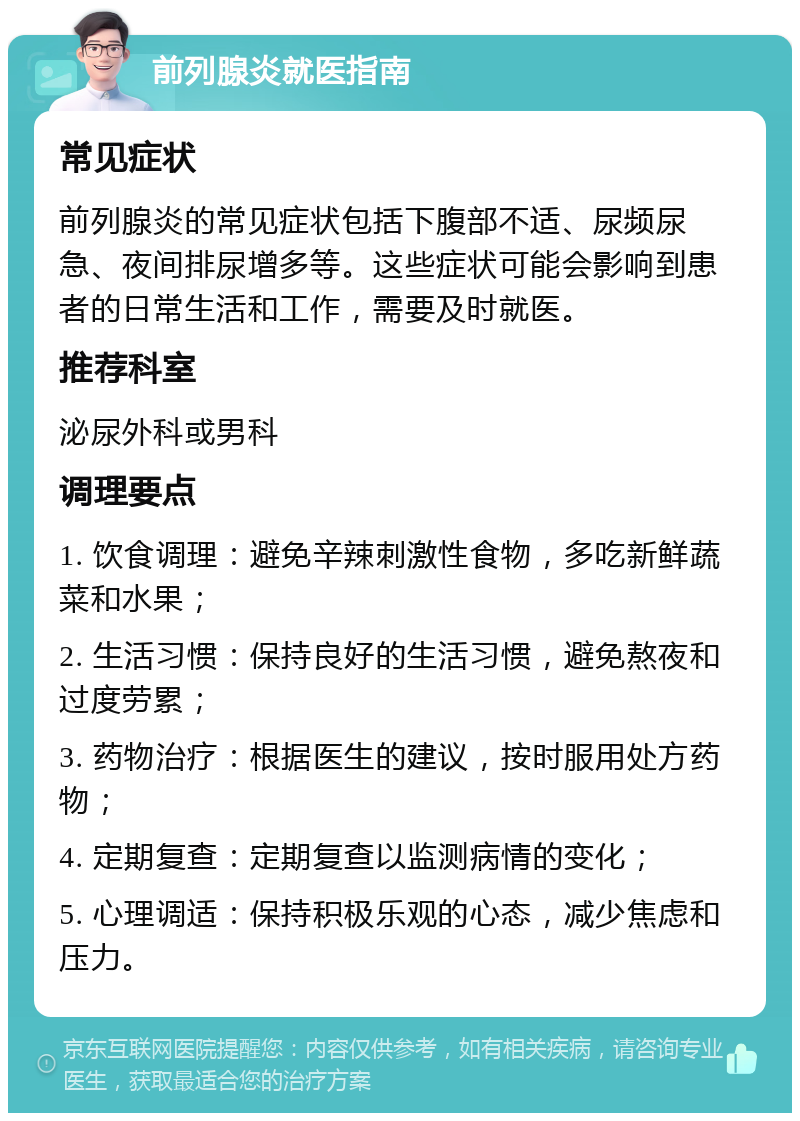 前列腺炎就医指南 常见症状 前列腺炎的常见症状包括下腹部不适、尿频尿急、夜间排尿增多等。这些症状可能会影响到患者的日常生活和工作，需要及时就医。 推荐科室 泌尿外科或男科 调理要点 1. 饮食调理：避免辛辣刺激性食物，多吃新鲜蔬菜和水果； 2. 生活习惯：保持良好的生活习惯，避免熬夜和过度劳累； 3. 药物治疗：根据医生的建议，按时服用处方药物； 4. 定期复查：定期复查以监测病情的变化； 5. 心理调适：保持积极乐观的心态，减少焦虑和压力。