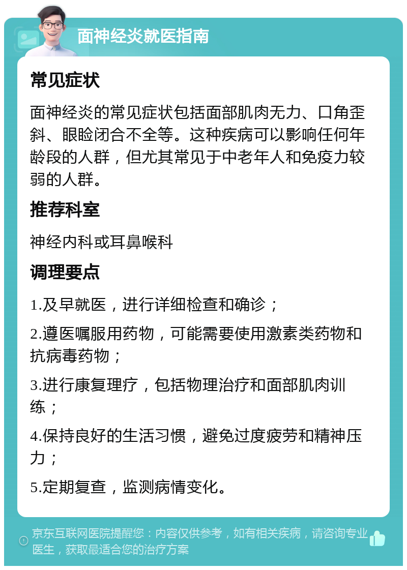 面神经炎就医指南 常见症状 面神经炎的常见症状包括面部肌肉无力、口角歪斜、眼睑闭合不全等。这种疾病可以影响任何年龄段的人群，但尤其常见于中老年人和免疫力较弱的人群。 推荐科室 神经内科或耳鼻喉科 调理要点 1.及早就医，进行详细检查和确诊； 2.遵医嘱服用药物，可能需要使用激素类药物和抗病毒药物； 3.进行康复理疗，包括物理治疗和面部肌肉训练； 4.保持良好的生活习惯，避免过度疲劳和精神压力； 5.定期复查，监测病情变化。