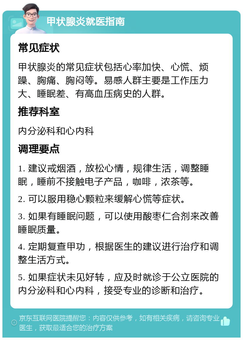 甲状腺炎就医指南 常见症状 甲状腺炎的常见症状包括心率加快、心慌、烦躁、胸痛、胸闷等。易感人群主要是工作压力大、睡眠差、有高血压病史的人群。 推荐科室 内分泌科和心内科 调理要点 1. 建议戒烟酒，放松心情，规律生活，调整睡眠，睡前不接触电子产品，咖啡，浓茶等。 2. 可以服用稳心颗粒来缓解心慌等症状。 3. 如果有睡眠问题，可以使用酸枣仁合剂来改善睡眠质量。 4. 定期复查甲功，根据医生的建议进行治疗和调整生活方式。 5. 如果症状未见好转，应及时就诊于公立医院的内分泌科和心内科，接受专业的诊断和治疗。