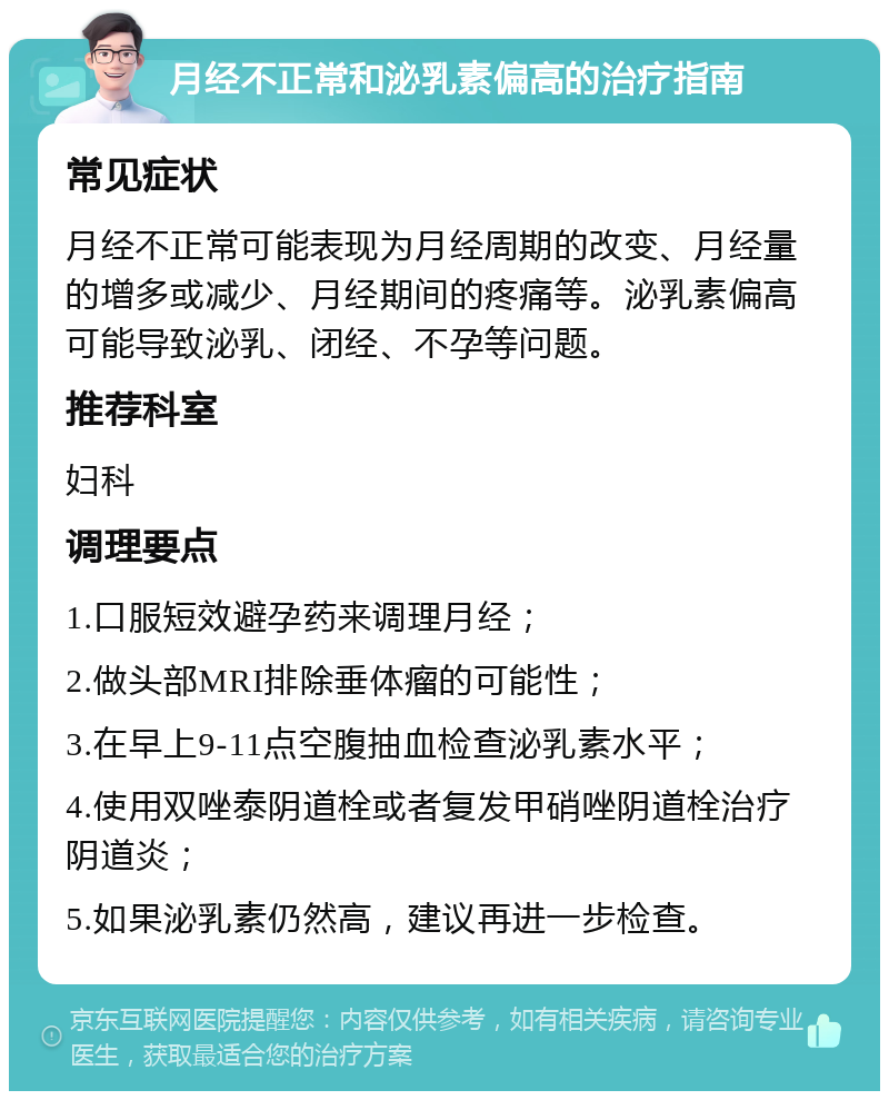 月经不正常和泌乳素偏高的治疗指南 常见症状 月经不正常可能表现为月经周期的改变、月经量的增多或减少、月经期间的疼痛等。泌乳素偏高可能导致泌乳、闭经、不孕等问题。 推荐科室 妇科 调理要点 1.口服短效避孕药来调理月经； 2.做头部MRI排除垂体瘤的可能性； 3.在早上9-11点空腹抽血检查泌乳素水平； 4.使用双唑泰阴道栓或者复发甲硝唑阴道栓治疗阴道炎； 5.如果泌乳素仍然高，建议再进一步检查。