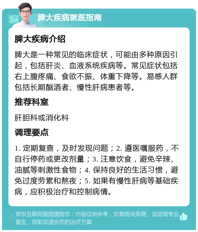 脾大疾病就医指南 脾大疾病介绍 脾大是一种常见的临床症状，可能由多种原因引起，包括肝炎、血液系统疾病等。常见症状包括右上腹疼痛、食欲不振、体重下降等。易感人群包括长期酗酒者、慢性肝病患者等。 推荐科室 肝胆科或消化科 调理要点 1. 定期复查，及时发现问题；2. 遵医嘱服药，不自行停药或更改剂量；3. 注意饮食，避免辛辣、油腻等刺激性食物；4. 保持良好的生活习惯，避免过度劳累和熬夜；5. 如果有慢性肝病等基础疾病，应积极治疗和控制病情。