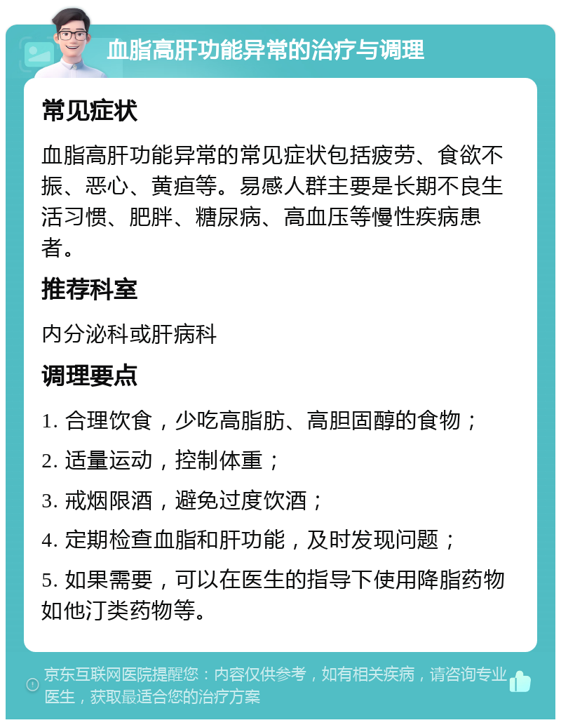 血脂高肝功能异常的治疗与调理 常见症状 血脂高肝功能异常的常见症状包括疲劳、食欲不振、恶心、黄疸等。易感人群主要是长期不良生活习惯、肥胖、糖尿病、高血压等慢性疾病患者。 推荐科室 内分泌科或肝病科 调理要点 1. 合理饮食，少吃高脂肪、高胆固醇的食物； 2. 适量运动，控制体重； 3. 戒烟限酒，避免过度饮酒； 4. 定期检查血脂和肝功能，及时发现问题； 5. 如果需要，可以在医生的指导下使用降脂药物如他汀类药物等。