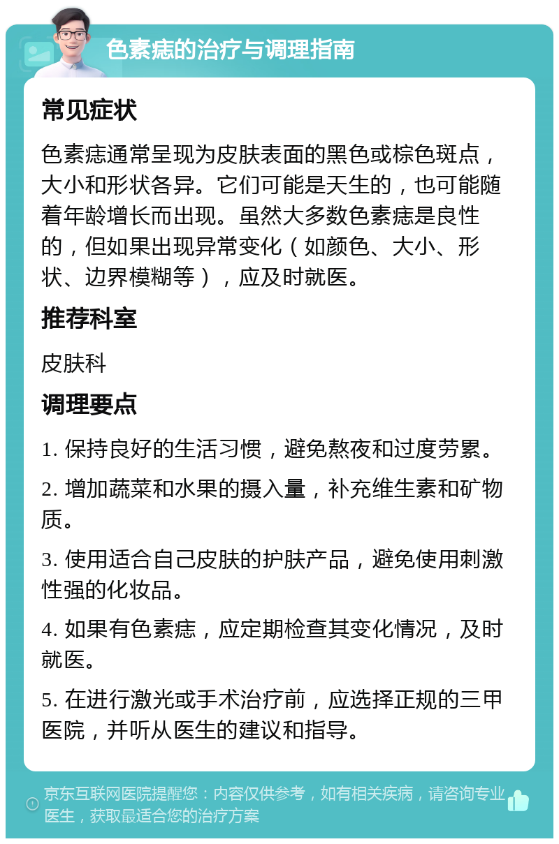 色素痣的治疗与调理指南 常见症状 色素痣通常呈现为皮肤表面的黑色或棕色斑点，大小和形状各异。它们可能是天生的，也可能随着年龄增长而出现。虽然大多数色素痣是良性的，但如果出现异常变化（如颜色、大小、形状、边界模糊等），应及时就医。 推荐科室 皮肤科 调理要点 1. 保持良好的生活习惯，避免熬夜和过度劳累。 2. 增加蔬菜和水果的摄入量，补充维生素和矿物质。 3. 使用适合自己皮肤的护肤产品，避免使用刺激性强的化妆品。 4. 如果有色素痣，应定期检查其变化情况，及时就医。 5. 在进行激光或手术治疗前，应选择正规的三甲医院，并听从医生的建议和指导。