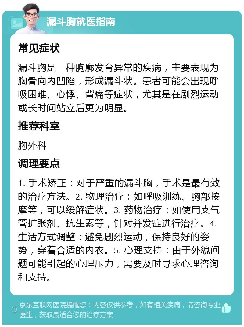 漏斗胸就医指南 常见症状 漏斗胸是一种胸廓发育异常的疾病，主要表现为胸骨向内凹陷，形成漏斗状。患者可能会出现呼吸困难、心悸、背痛等症状，尤其是在剧烈运动或长时间站立后更为明显。 推荐科室 胸外科 调理要点 1. 手术矫正：对于严重的漏斗胸，手术是最有效的治疗方法。2. 物理治疗：如呼吸训练、胸部按摩等，可以缓解症状。3. 药物治疗：如使用支气管扩张剂、抗生素等，针对并发症进行治疗。4. 生活方式调整：避免剧烈运动，保持良好的姿势，穿着合适的内衣。5. 心理支持：由于外貌问题可能引起的心理压力，需要及时寻求心理咨询和支持。