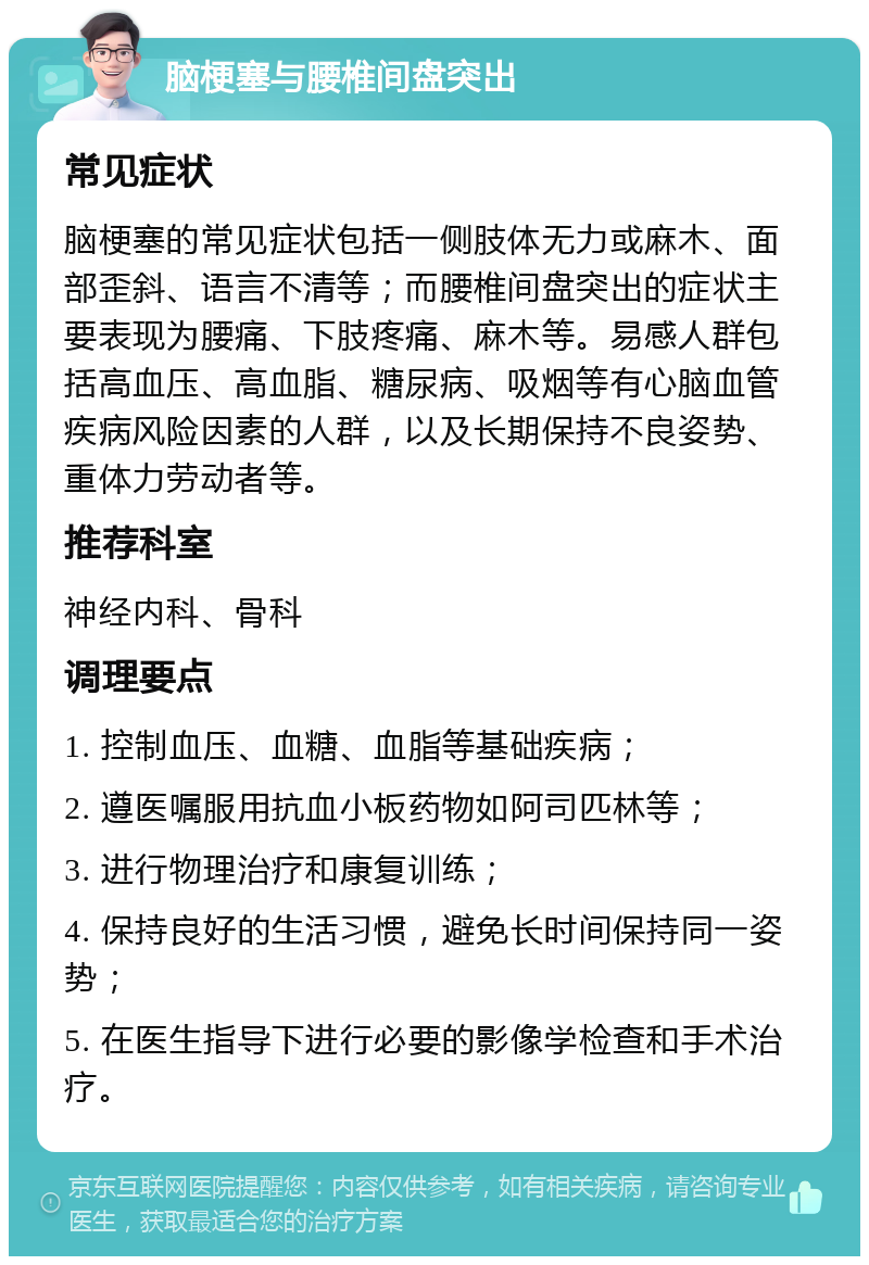 脑梗塞与腰椎间盘突出 常见症状 脑梗塞的常见症状包括一侧肢体无力或麻木、面部歪斜、语言不清等；而腰椎间盘突出的症状主要表现为腰痛、下肢疼痛、麻木等。易感人群包括高血压、高血脂、糖尿病、吸烟等有心脑血管疾病风险因素的人群，以及长期保持不良姿势、重体力劳动者等。 推荐科室 神经内科、骨科 调理要点 1. 控制血压、血糖、血脂等基础疾病； 2. 遵医嘱服用抗血小板药物如阿司匹林等； 3. 进行物理治疗和康复训练； 4. 保持良好的生活习惯，避免长时间保持同一姿势； 5. 在医生指导下进行必要的影像学检查和手术治疗。