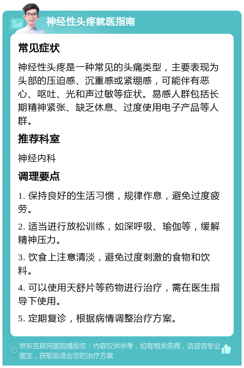 神经性头疼就医指南 常见症状 神经性头疼是一种常见的头痛类型，主要表现为头部的压迫感、沉重感或紧绷感，可能伴有恶心、呕吐、光和声过敏等症状。易感人群包括长期精神紧张、缺乏休息、过度使用电子产品等人群。 推荐科室 神经内科 调理要点 1. 保持良好的生活习惯，规律作息，避免过度疲劳。 2. 适当进行放松训练，如深呼吸、瑜伽等，缓解精神压力。 3. 饮食上注意清淡，避免过度刺激的食物和饮料。 4. 可以使用天舒片等药物进行治疗，需在医生指导下使用。 5. 定期复诊，根据病情调整治疗方案。