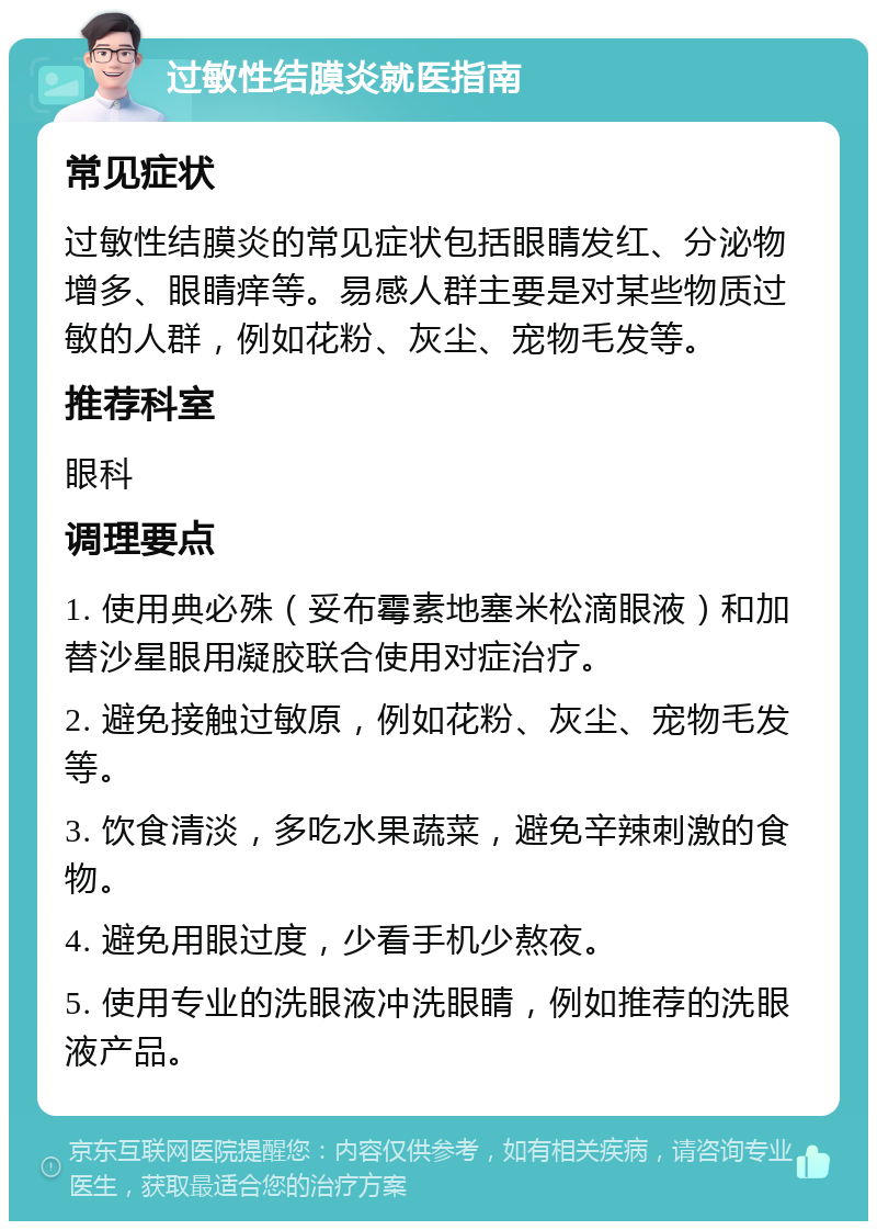 过敏性结膜炎就医指南 常见症状 过敏性结膜炎的常见症状包括眼睛发红、分泌物增多、眼睛痒等。易感人群主要是对某些物质过敏的人群，例如花粉、灰尘、宠物毛发等。 推荐科室 眼科 调理要点 1. 使用典必殊（妥布霉素地塞米松滴眼液）和加替沙星眼用凝胶联合使用对症治疗。 2. 避免接触过敏原，例如花粉、灰尘、宠物毛发等。 3. 饮食清淡，多吃水果蔬菜，避免辛辣刺激的食物。 4. 避免用眼过度，少看手机少熬夜。 5. 使用专业的洗眼液冲洗眼睛，例如推荐的洗眼液产品。