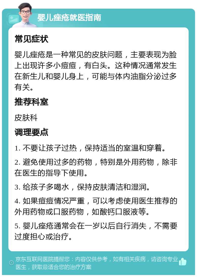 婴儿痤疮就医指南 常见症状 婴儿痤疮是一种常见的皮肤问题，主要表现为脸上出现许多小痘痘，有白头。这种情况通常发生在新生儿和婴儿身上，可能与体内油脂分泌过多有关。 推荐科室 皮肤科 调理要点 1. 不要让孩子过热，保持适当的室温和穿着。 2. 避免使用过多的药物，特别是外用药物，除非在医生的指导下使用。 3. 给孩子多喝水，保持皮肤清洁和湿润。 4. 如果痘痘情况严重，可以考虑使用医生推荐的外用药物或口服药物，如酸钙口服液等。 5. 婴儿痤疮通常会在一岁以后自行消失，不需要过度担心或治疗。