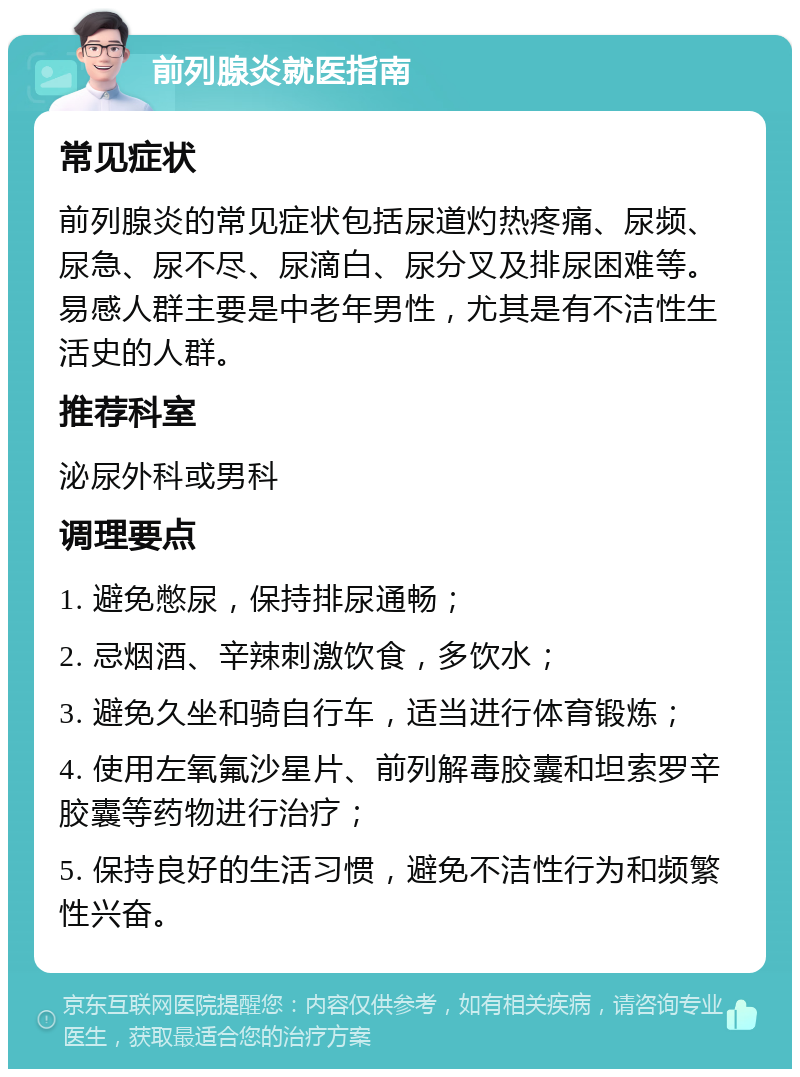 前列腺炎就医指南 常见症状 前列腺炎的常见症状包括尿道灼热疼痛、尿频、尿急、尿不尽、尿滴白、尿分叉及排尿困难等。易感人群主要是中老年男性，尤其是有不洁性生活史的人群。 推荐科室 泌尿外科或男科 调理要点 1. 避免憋尿，保持排尿通畅； 2. 忌烟酒、辛辣刺激饮食，多饮水； 3. 避免久坐和骑自行车，适当进行体育锻炼； 4. 使用左氧氟沙星片、前列解毒胶囊和坦索罗辛胶囊等药物进行治疗； 5. 保持良好的生活习惯，避免不洁性行为和频繁性兴奋。