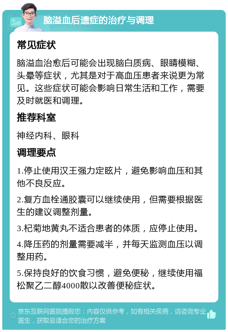 脑溢血后遗症的治疗与调理 常见症状 脑溢血治愈后可能会出现脑白质病、眼睛模糊、头晕等症状，尤其是对于高血压患者来说更为常见。这些症状可能会影响日常生活和工作，需要及时就医和调理。 推荐科室 神经内科、眼科 调理要点 1.停止使用汉王强力定眩片，避免影响血压和其他不良反应。 2.复方血栓通胶囊可以继续使用，但需要根据医生的建议调整剂量。 3.杞菊地黄丸不适合患者的体质，应停止使用。 4.降压药的剂量需要减半，并每天监测血压以调整用药。 5.保持良好的饮食习惯，避免便秘，继续使用福松聚乙二醇4000散以改善便秘症状。