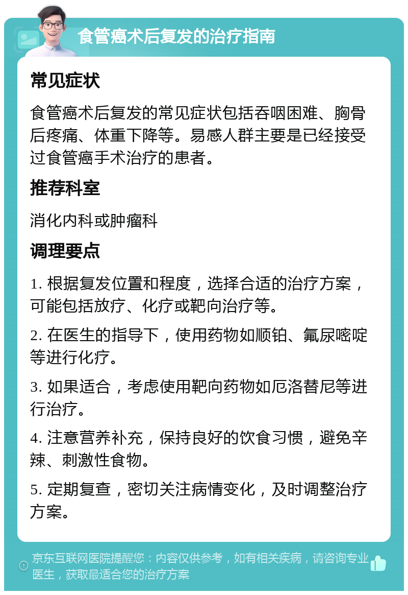 食管癌术后复发的治疗指南 常见症状 食管癌术后复发的常见症状包括吞咽困难、胸骨后疼痛、体重下降等。易感人群主要是已经接受过食管癌手术治疗的患者。 推荐科室 消化内科或肿瘤科 调理要点 1. 根据复发位置和程度，选择合适的治疗方案，可能包括放疗、化疗或靶向治疗等。 2. 在医生的指导下，使用药物如顺铂、氟尿嘧啶等进行化疗。 3. 如果适合，考虑使用靶向药物如厄洛替尼等进行治疗。 4. 注意营养补充，保持良好的饮食习惯，避免辛辣、刺激性食物。 5. 定期复查，密切关注病情变化，及时调整治疗方案。