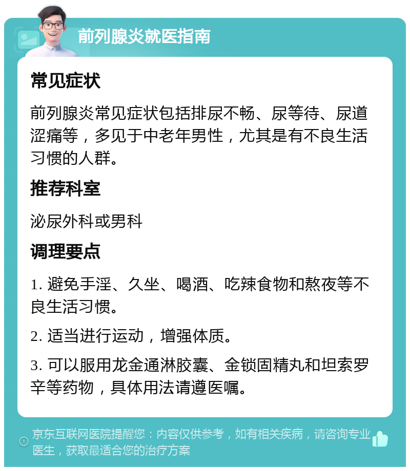 前列腺炎就医指南 常见症状 前列腺炎常见症状包括排尿不畅、尿等待、尿道涩痛等，多见于中老年男性，尤其是有不良生活习惯的人群。 推荐科室 泌尿外科或男科 调理要点 1. 避免手淫、久坐、喝酒、吃辣食物和熬夜等不良生活习惯。 2. 适当进行运动，增强体质。 3. 可以服用龙金通淋胶囊、金锁固精丸和坦索罗辛等药物，具体用法请遵医嘱。