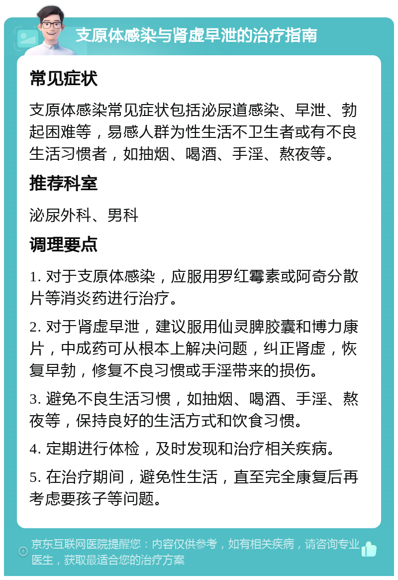 支原体感染与肾虚早泄的治疗指南 常见症状 支原体感染常见症状包括泌尿道感染、早泄、勃起困难等，易感人群为性生活不卫生者或有不良生活习惯者，如抽烟、喝酒、手淫、熬夜等。 推荐科室 泌尿外科、男科 调理要点 1. 对于支原体感染，应服用罗红霉素或阿奇分散片等消炎药进行治疗。 2. 对于肾虚早泄，建议服用仙灵脾胶囊和博力康片，中成药可从根本上解决问题，纠正肾虚，恢复早勃，修复不良习惯或手淫带来的损伤。 3. 避免不良生活习惯，如抽烟、喝酒、手淫、熬夜等，保持良好的生活方式和饮食习惯。 4. 定期进行体检，及时发现和治疗相关疾病。 5. 在治疗期间，避免性生活，直至完全康复后再考虑要孩子等问题。