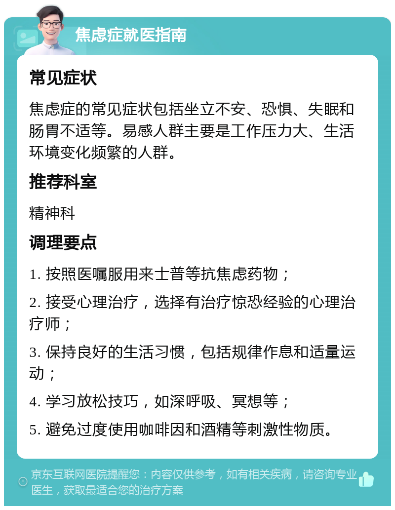 焦虑症就医指南 常见症状 焦虑症的常见症状包括坐立不安、恐惧、失眠和肠胃不适等。易感人群主要是工作压力大、生活环境变化频繁的人群。 推荐科室 精神科 调理要点 1. 按照医嘱服用来士普等抗焦虑药物； 2. 接受心理治疗，选择有治疗惊恐经验的心理治疗师； 3. 保持良好的生活习惯，包括规律作息和适量运动； 4. 学习放松技巧，如深呼吸、冥想等； 5. 避免过度使用咖啡因和酒精等刺激性物质。