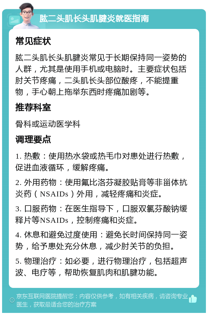 肱二头肌长头肌腱炎就医指南 常见症状 肱二头肌长头肌腱炎常见于长期保持同一姿势的人群，尤其是使用手机或电脑时。主要症状包括肘关节疼痛，二头肌长头部位酸疼，不能提重物，手心朝上拖举东西时疼痛加剧等。 推荐科室 骨科或运动医学科 调理要点 1. 热敷：使用热水袋或热毛巾对患处进行热敷，促进血液循环，缓解疼痛。 2. 外用药物：使用氟比洛芬凝胶贴膏等非甾体抗炎药（NSAIDs）外用，减轻疼痛和炎症。 3. 口服药物：在医生指导下，口服双氯芬酸钠缓释片等NSAIDs，控制疼痛和炎症。 4. 休息和避免过度使用：避免长时间保持同一姿势，给予患处充分休息，减少肘关节的负担。 5. 物理治疗：如必要，进行物理治疗，包括超声波、电疗等，帮助恢复肌肉和肌腱功能。