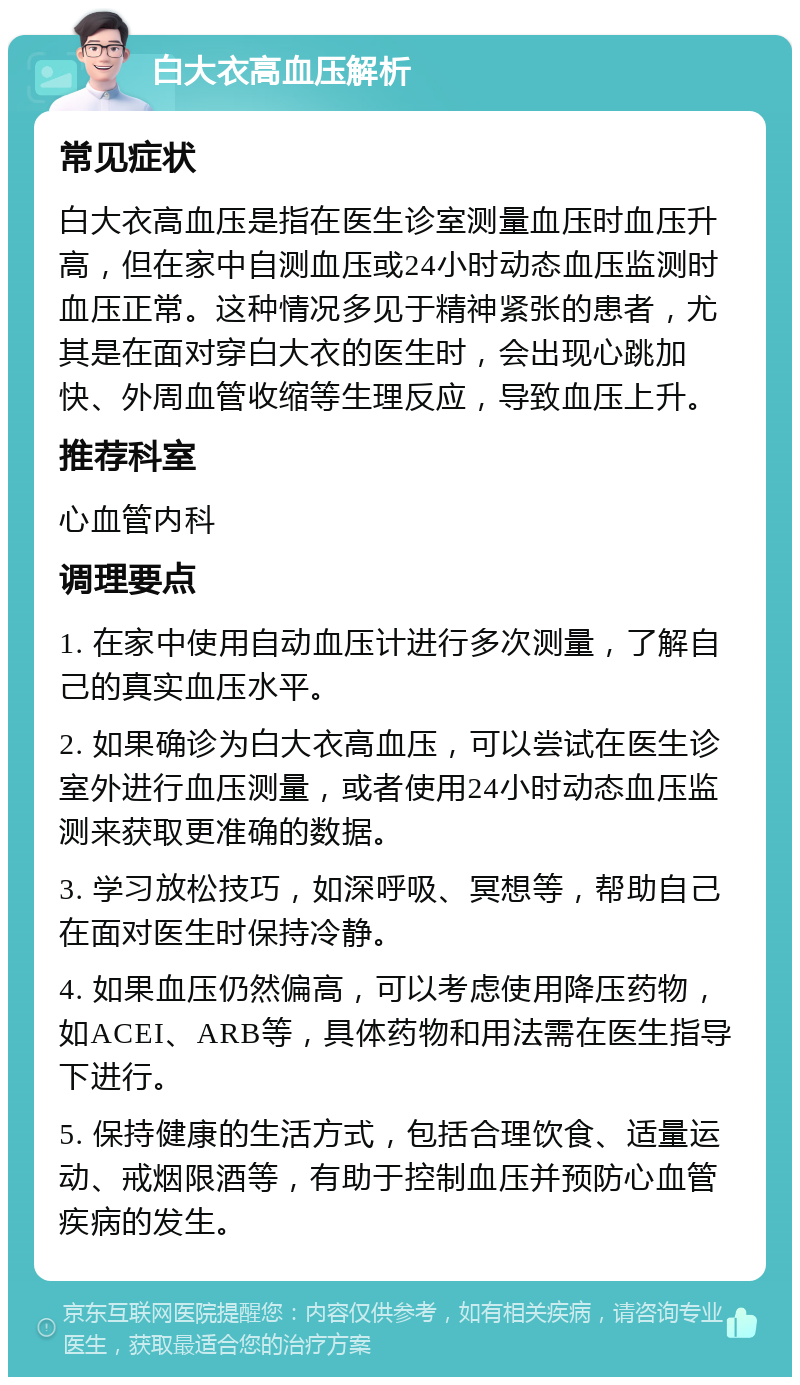 白大衣高血压解析 常见症状 白大衣高血压是指在医生诊室测量血压时血压升高，但在家中自测血压或24小时动态血压监测时血压正常。这种情况多见于精神紧张的患者，尤其是在面对穿白大衣的医生时，会出现心跳加快、外周血管收缩等生理反应，导致血压上升。 推荐科室 心血管内科 调理要点 1. 在家中使用自动血压计进行多次测量，了解自己的真实血压水平。 2. 如果确诊为白大衣高血压，可以尝试在医生诊室外进行血压测量，或者使用24小时动态血压监测来获取更准确的数据。 3. 学习放松技巧，如深呼吸、冥想等，帮助自己在面对医生时保持冷静。 4. 如果血压仍然偏高，可以考虑使用降压药物，如ACEI、ARB等，具体药物和用法需在医生指导下进行。 5. 保持健康的生活方式，包括合理饮食、适量运动、戒烟限酒等，有助于控制血压并预防心血管疾病的发生。