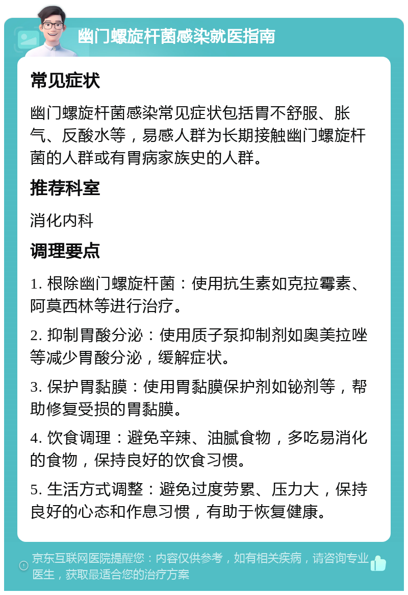 幽门螺旋杆菌感染就医指南 常见症状 幽门螺旋杆菌感染常见症状包括胃不舒服、胀气、反酸水等，易感人群为长期接触幽门螺旋杆菌的人群或有胃病家族史的人群。 推荐科室 消化内科 调理要点 1. 根除幽门螺旋杆菌：使用抗生素如克拉霉素、阿莫西林等进行治疗。 2. 抑制胃酸分泌：使用质子泵抑制剂如奥美拉唑等减少胃酸分泌，缓解症状。 3. 保护胃黏膜：使用胃黏膜保护剂如铋剂等，帮助修复受损的胃黏膜。 4. 饮食调理：避免辛辣、油腻食物，多吃易消化的食物，保持良好的饮食习惯。 5. 生活方式调整：避免过度劳累、压力大，保持良好的心态和作息习惯，有助于恢复健康。