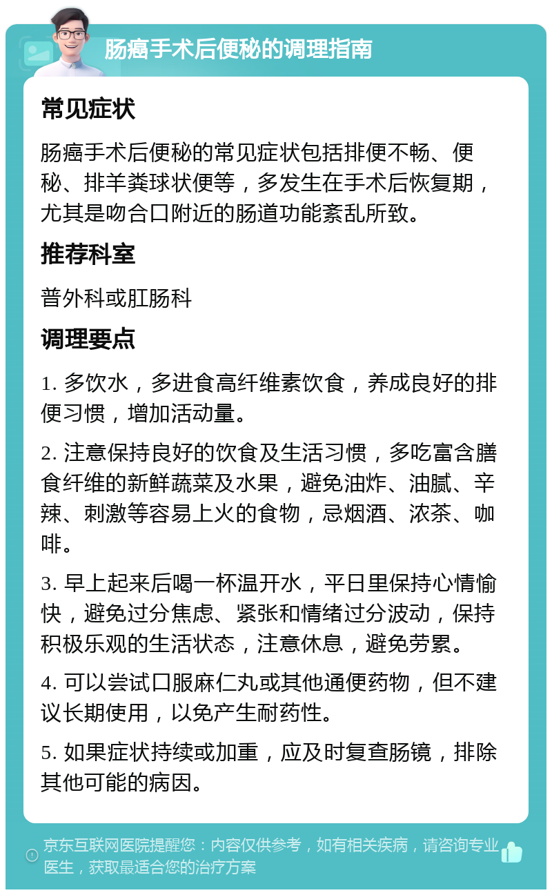 肠癌手术后便秘的调理指南 常见症状 肠癌手术后便秘的常见症状包括排便不畅、便秘、排羊粪球状便等，多发生在手术后恢复期，尤其是吻合口附近的肠道功能紊乱所致。 推荐科室 普外科或肛肠科 调理要点 1. 多饮水，多进食高纤维素饮食，养成良好的排便习惯，增加活动量。 2. 注意保持良好的饮食及生活习惯，多吃富含膳食纤维的新鲜蔬菜及水果，避免油炸、油腻、辛辣、刺激等容易上火的食物，忌烟酒、浓茶、咖啡。 3. 早上起来后喝一杯温开水，平日里保持心情愉快，避免过分焦虑、紧张和情绪过分波动，保持积极乐观的生活状态，注意休息，避免劳累。 4. 可以尝试口服麻仁丸或其他通便药物，但不建议长期使用，以免产生耐药性。 5. 如果症状持续或加重，应及时复查肠镜，排除其他可能的病因。