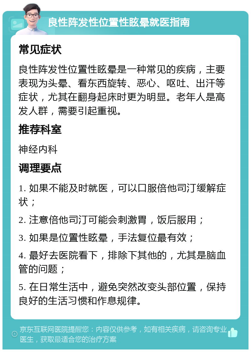 良性阵发性位置性眩晕就医指南 常见症状 良性阵发性位置性眩晕是一种常见的疾病，主要表现为头晕、看东西旋转、恶心、呕吐、出汗等症状，尤其在翻身起床时更为明显。老年人是高发人群，需要引起重视。 推荐科室 神经内科 调理要点 1. 如果不能及时就医，可以口服倍他司汀缓解症状； 2. 注意倍他司汀可能会刺激胃，饭后服用； 3. 如果是位置性眩晕，手法复位最有效； 4. 最好去医院看下，排除下其他的，尤其是脑血管的问题； 5. 在日常生活中，避免突然改变头部位置，保持良好的生活习惯和作息规律。