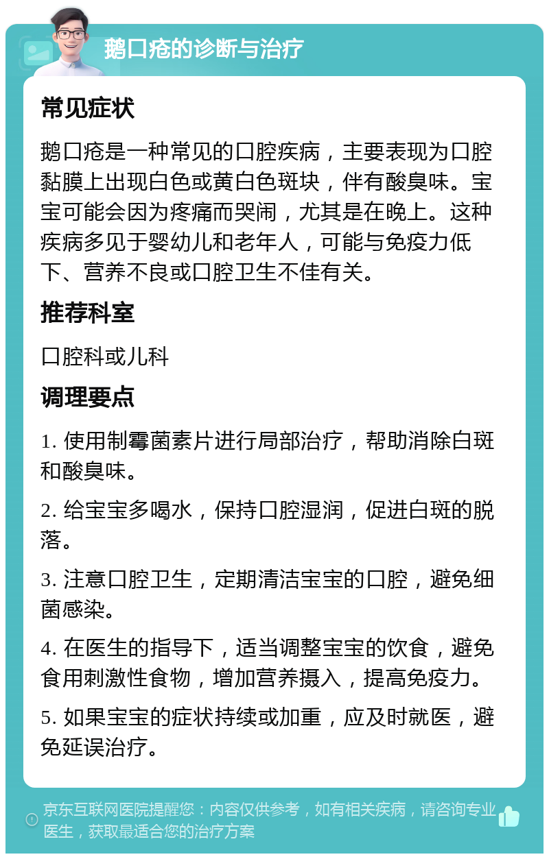 鹅口疮的诊断与治疗 常见症状 鹅口疮是一种常见的口腔疾病，主要表现为口腔黏膜上出现白色或黄白色斑块，伴有酸臭味。宝宝可能会因为疼痛而哭闹，尤其是在晚上。这种疾病多见于婴幼儿和老年人，可能与免疫力低下、营养不良或口腔卫生不佳有关。 推荐科室 口腔科或儿科 调理要点 1. 使用制霉菌素片进行局部治疗，帮助消除白斑和酸臭味。 2. 给宝宝多喝水，保持口腔湿润，促进白斑的脱落。 3. 注意口腔卫生，定期清洁宝宝的口腔，避免细菌感染。 4. 在医生的指导下，适当调整宝宝的饮食，避免食用刺激性食物，增加营养摄入，提高免疫力。 5. 如果宝宝的症状持续或加重，应及时就医，避免延误治疗。