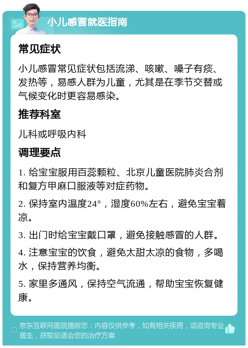 小儿感冒就医指南 常见症状 小儿感冒常见症状包括流涕、咳嗽、嗓子有痰、发热等，易感人群为儿童，尤其是在季节交替或气候变化时更容易感染。 推荐科室 儿科或呼吸内科 调理要点 1. 给宝宝服用百蕊颗粒、北京儿童医院肺炎合剂和复方甲麻口服液等对症药物。 2. 保持室内温度24°，湿度60%左右，避免宝宝着凉。 3. 出门时给宝宝戴口罩，避免接触感冒的人群。 4. 注意宝宝的饮食，避免太甜太凉的食物，多喝水，保持营养均衡。 5. 家里多通风，保持空气流通，帮助宝宝恢复健康。