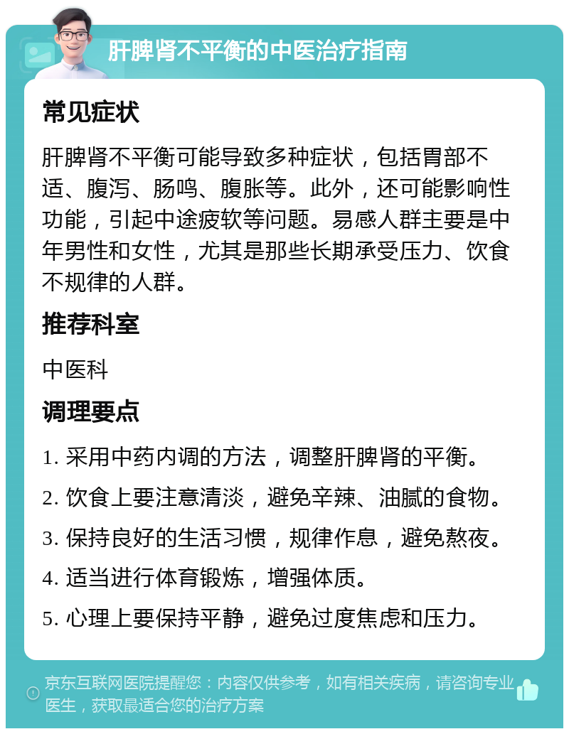 肝脾肾不平衡的中医治疗指南 常见症状 肝脾肾不平衡可能导致多种症状，包括胃部不适、腹泻、肠鸣、腹胀等。此外，还可能影响性功能，引起中途疲软等问题。易感人群主要是中年男性和女性，尤其是那些长期承受压力、饮食不规律的人群。 推荐科室 中医科 调理要点 1. 采用中药内调的方法，调整肝脾肾的平衡。 2. 饮食上要注意清淡，避免辛辣、油腻的食物。 3. 保持良好的生活习惯，规律作息，避免熬夜。 4. 适当进行体育锻炼，增强体质。 5. 心理上要保持平静，避免过度焦虑和压力。