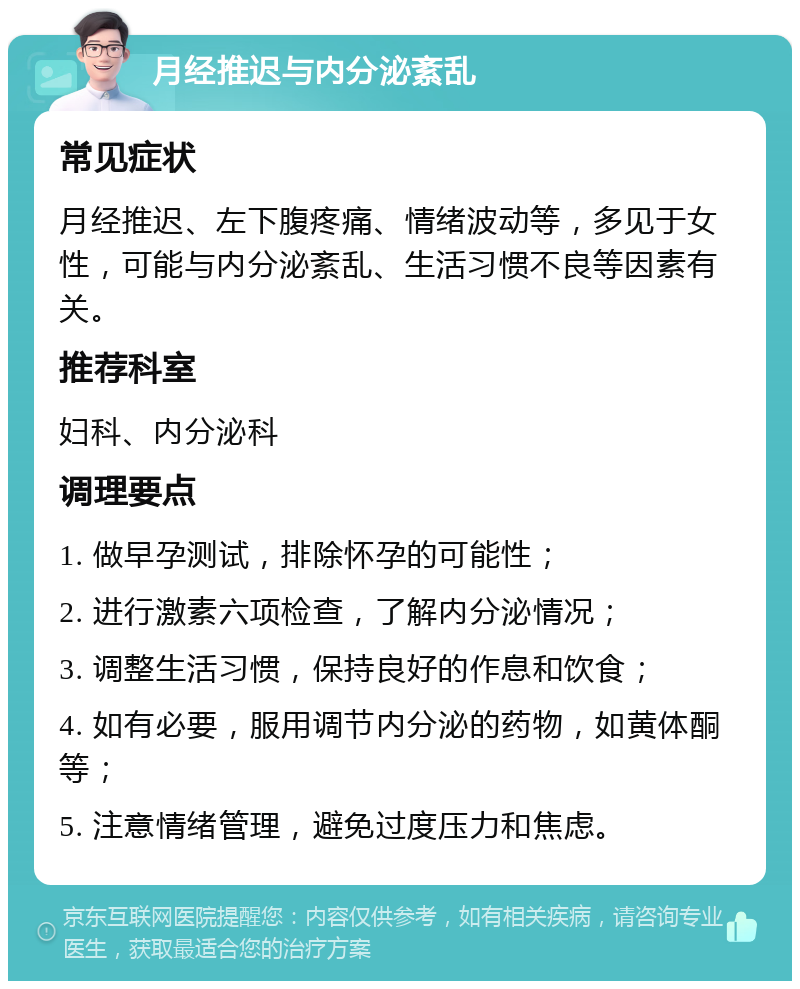 月经推迟与内分泌紊乱 常见症状 月经推迟、左下腹疼痛、情绪波动等，多见于女性，可能与内分泌紊乱、生活习惯不良等因素有关。 推荐科室 妇科、内分泌科 调理要点 1. 做早孕测试，排除怀孕的可能性； 2. 进行激素六项检查，了解内分泌情况； 3. 调整生活习惯，保持良好的作息和饮食； 4. 如有必要，服用调节内分泌的药物，如黄体酮等； 5. 注意情绪管理，避免过度压力和焦虑。