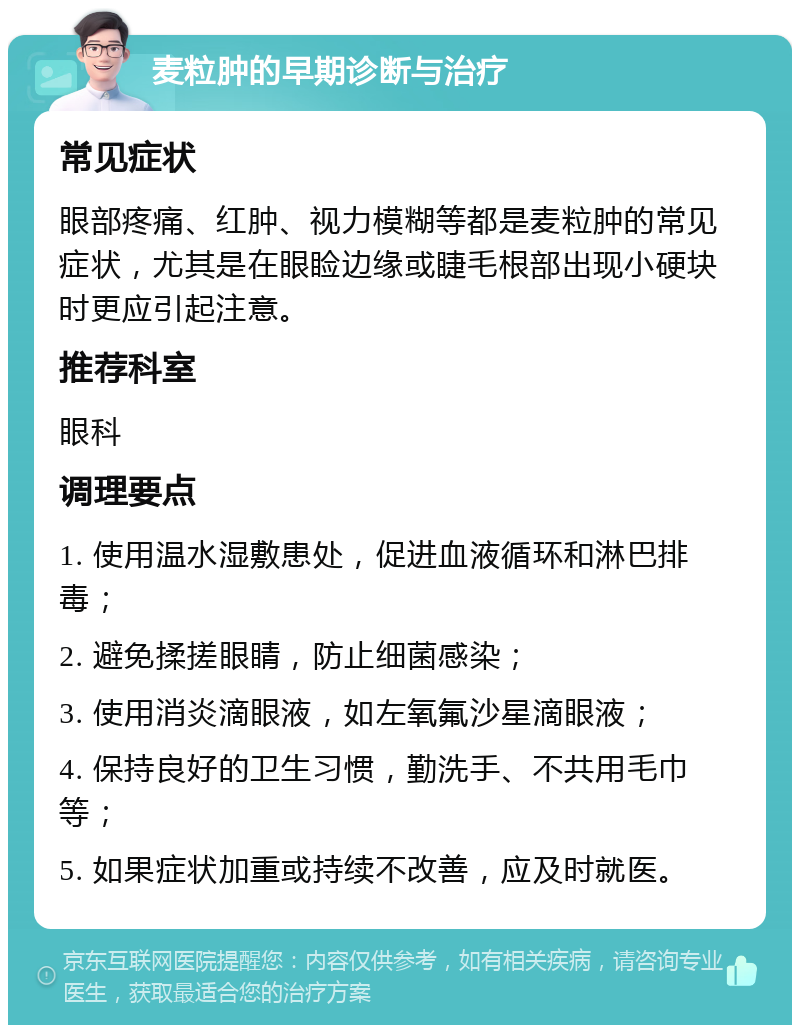 麦粒肿的早期诊断与治疗 常见症状 眼部疼痛、红肿、视力模糊等都是麦粒肿的常见症状，尤其是在眼睑边缘或睫毛根部出现小硬块时更应引起注意。 推荐科室 眼科 调理要点 1. 使用温水湿敷患处，促进血液循环和淋巴排毒； 2. 避免揉搓眼睛，防止细菌感染； 3. 使用消炎滴眼液，如左氧氟沙星滴眼液； 4. 保持良好的卫生习惯，勤洗手、不共用毛巾等； 5. 如果症状加重或持续不改善，应及时就医。