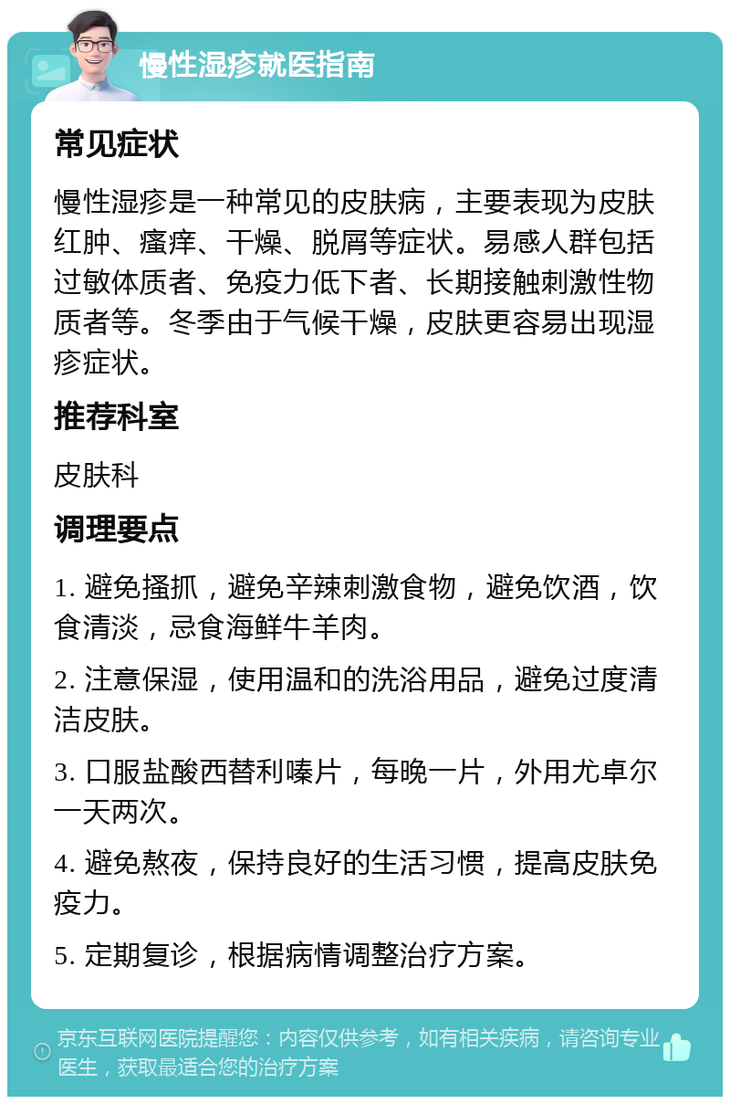 慢性湿疹就医指南 常见症状 慢性湿疹是一种常见的皮肤病，主要表现为皮肤红肿、瘙痒、干燥、脱屑等症状。易感人群包括过敏体质者、免疫力低下者、长期接触刺激性物质者等。冬季由于气候干燥，皮肤更容易出现湿疹症状。 推荐科室 皮肤科 调理要点 1. 避免搔抓，避免辛辣刺激食物，避免饮酒，饮食清淡，忌食海鲜牛羊肉。 2. 注意保湿，使用温和的洗浴用品，避免过度清洁皮肤。 3. 口服盐酸西替利嗪片，每晚一片，外用尤卓尔一天两次。 4. 避免熬夜，保持良好的生活习惯，提高皮肤免疫力。 5. 定期复诊，根据病情调整治疗方案。