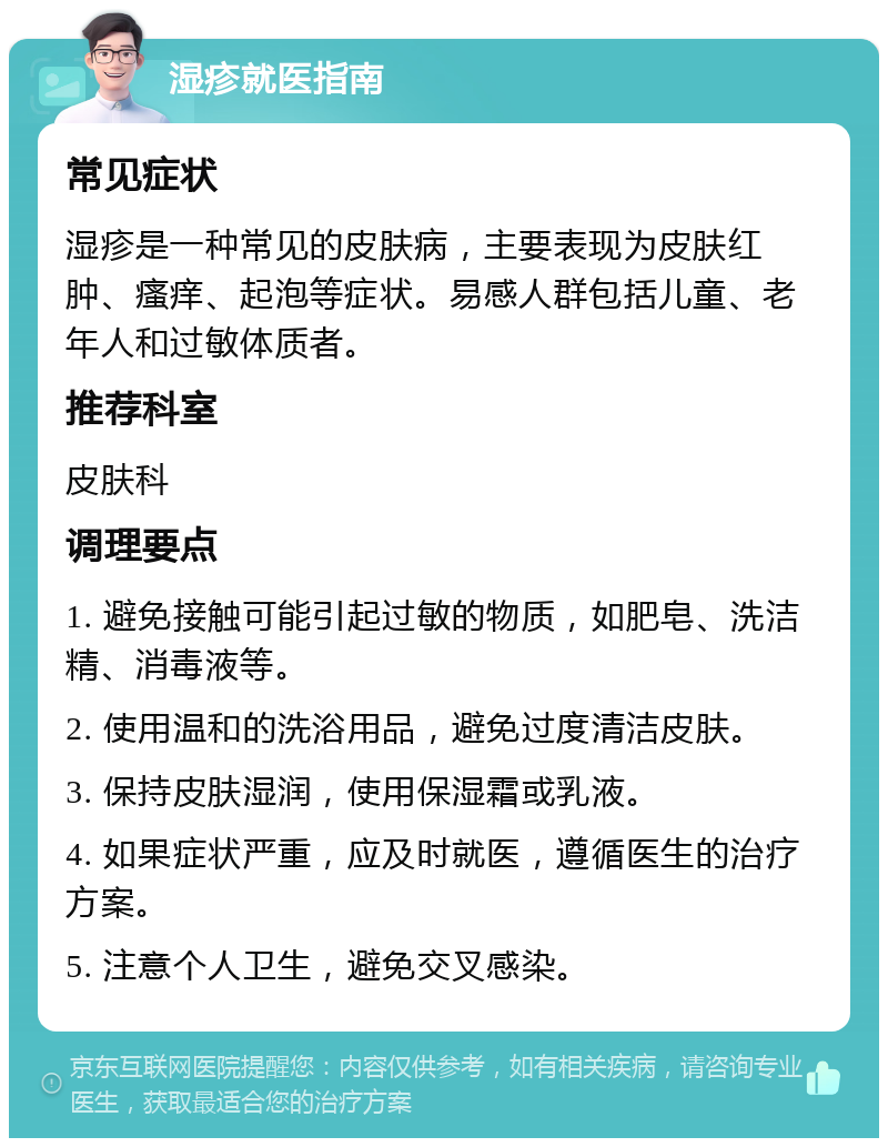 湿疹就医指南 常见症状 湿疹是一种常见的皮肤病，主要表现为皮肤红肿、瘙痒、起泡等症状。易感人群包括儿童、老年人和过敏体质者。 推荐科室 皮肤科 调理要点 1. 避免接触可能引起过敏的物质，如肥皂、洗洁精、消毒液等。 2. 使用温和的洗浴用品，避免过度清洁皮肤。 3. 保持皮肤湿润，使用保湿霜或乳液。 4. 如果症状严重，应及时就医，遵循医生的治疗方案。 5. 注意个人卫生，避免交叉感染。