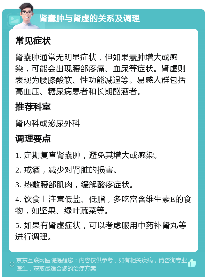 肾囊肿与肾虚的关系及调理 常见症状 肾囊肿通常无明显症状，但如果囊肿增大或感染，可能会出现腰部疼痛、血尿等症状。肾虚则表现为腰膝酸软、性功能减退等。易感人群包括高血压、糖尿病患者和长期酗酒者。 推荐科室 肾内科或泌尿外科 调理要点 1. 定期复查肾囊肿，避免其增大或感染。 2. 戒酒，减少对肾脏的损害。 3. 热敷腰部肌肉，缓解酸疼症状。 4. 饮食上注意低盐、低脂，多吃富含维生素E的食物，如坚果、绿叶蔬菜等。 5. 如果有肾虚症状，可以考虑服用中药补肾丸等进行调理。