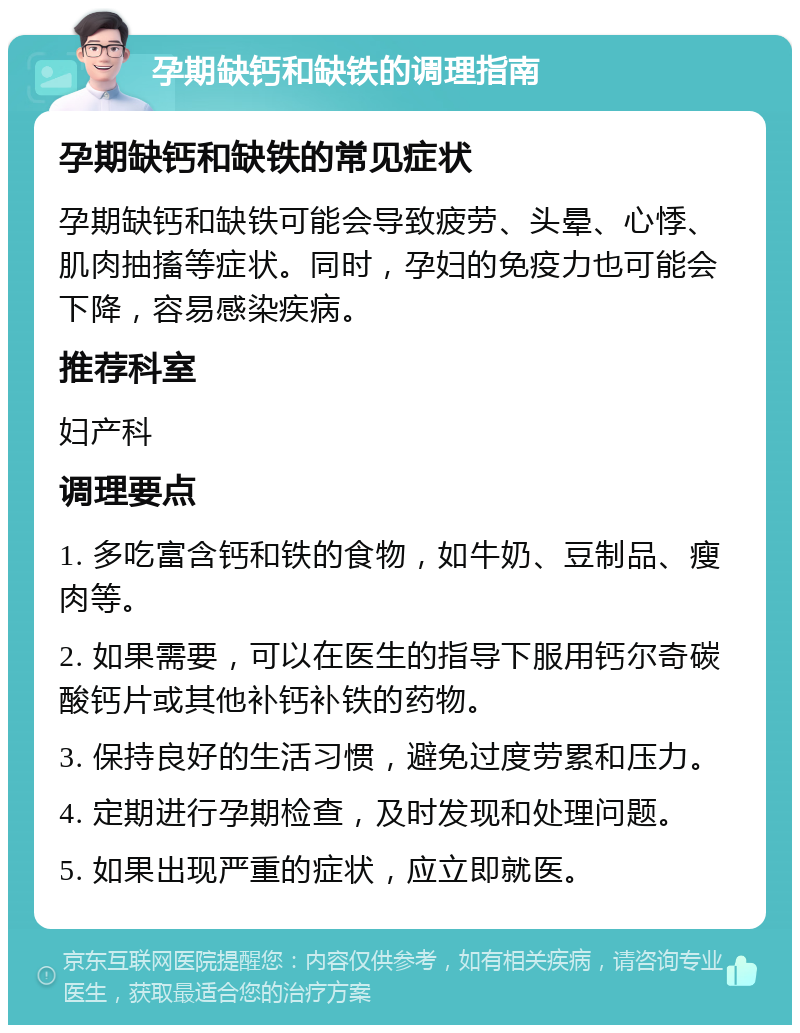 孕期缺钙和缺铁的调理指南 孕期缺钙和缺铁的常见症状 孕期缺钙和缺铁可能会导致疲劳、头晕、心悸、肌肉抽搐等症状。同时，孕妇的免疫力也可能会下降，容易感染疾病。 推荐科室 妇产科 调理要点 1. 多吃富含钙和铁的食物，如牛奶、豆制品、瘦肉等。 2. 如果需要，可以在医生的指导下服用钙尔奇碳酸钙片或其他补钙补铁的药物。 3. 保持良好的生活习惯，避免过度劳累和压力。 4. 定期进行孕期检查，及时发现和处理问题。 5. 如果出现严重的症状，应立即就医。