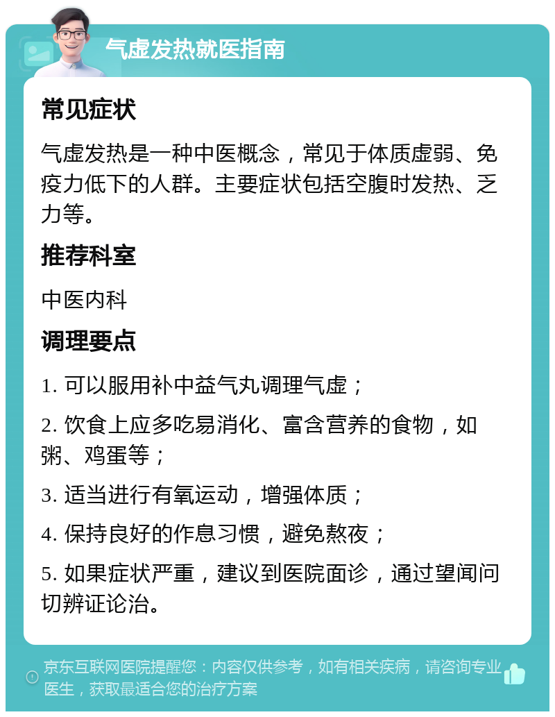 气虚发热就医指南 常见症状 气虚发热是一种中医概念，常见于体质虚弱、免疫力低下的人群。主要症状包括空腹时发热、乏力等。 推荐科室 中医内科 调理要点 1. 可以服用补中益气丸调理气虚； 2. 饮食上应多吃易消化、富含营养的食物，如粥、鸡蛋等； 3. 适当进行有氧运动，增强体质； 4. 保持良好的作息习惯，避免熬夜； 5. 如果症状严重，建议到医院面诊，通过望闻问切辨证论治。