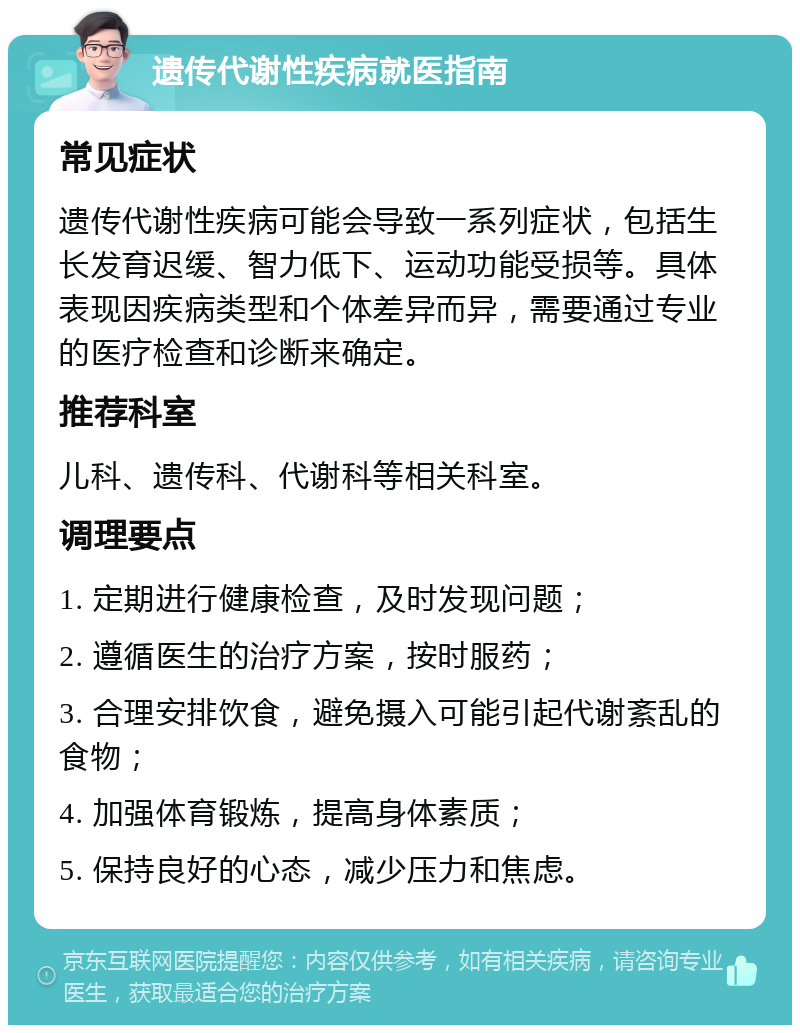 遗传代谢性疾病就医指南 常见症状 遗传代谢性疾病可能会导致一系列症状，包括生长发育迟缓、智力低下、运动功能受损等。具体表现因疾病类型和个体差异而异，需要通过专业的医疗检查和诊断来确定。 推荐科室 儿科、遗传科、代谢科等相关科室。 调理要点 1. 定期进行健康检查，及时发现问题； 2. 遵循医生的治疗方案，按时服药； 3. 合理安排饮食，避免摄入可能引起代谢紊乱的食物； 4. 加强体育锻炼，提高身体素质； 5. 保持良好的心态，减少压力和焦虑。