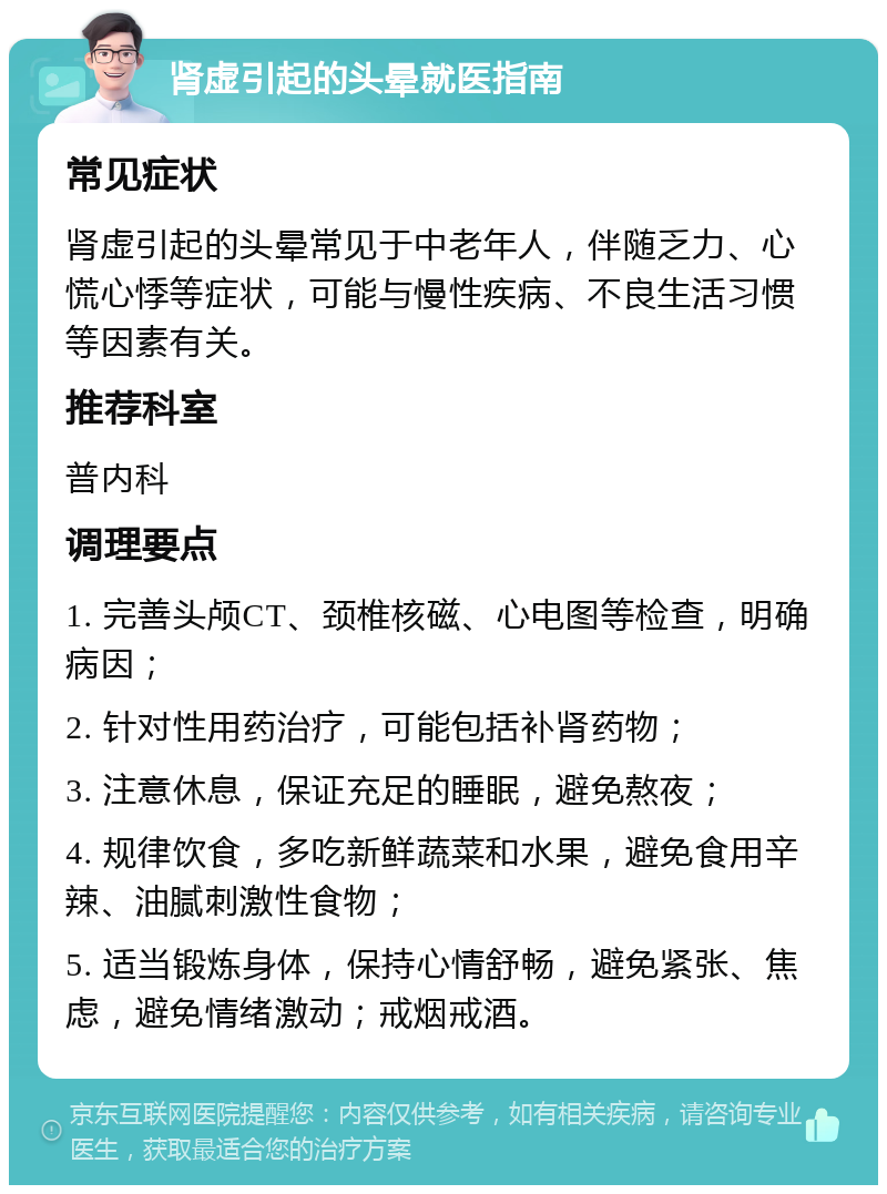 肾虚引起的头晕就医指南 常见症状 肾虚引起的头晕常见于中老年人，伴随乏力、心慌心悸等症状，可能与慢性疾病、不良生活习惯等因素有关。 推荐科室 普内科 调理要点 1. 完善头颅CT、颈椎核磁、心电图等检查，明确病因； 2. 针对性用药治疗，可能包括补肾药物； 3. 注意休息，保证充足的睡眠，避免熬夜； 4. 规律饮食，多吃新鲜蔬菜和水果，避免食用辛辣、油腻刺激性食物； 5. 适当锻炼身体，保持心情舒畅，避免紧张、焦虑，避免情绪激动；戒烟戒酒。